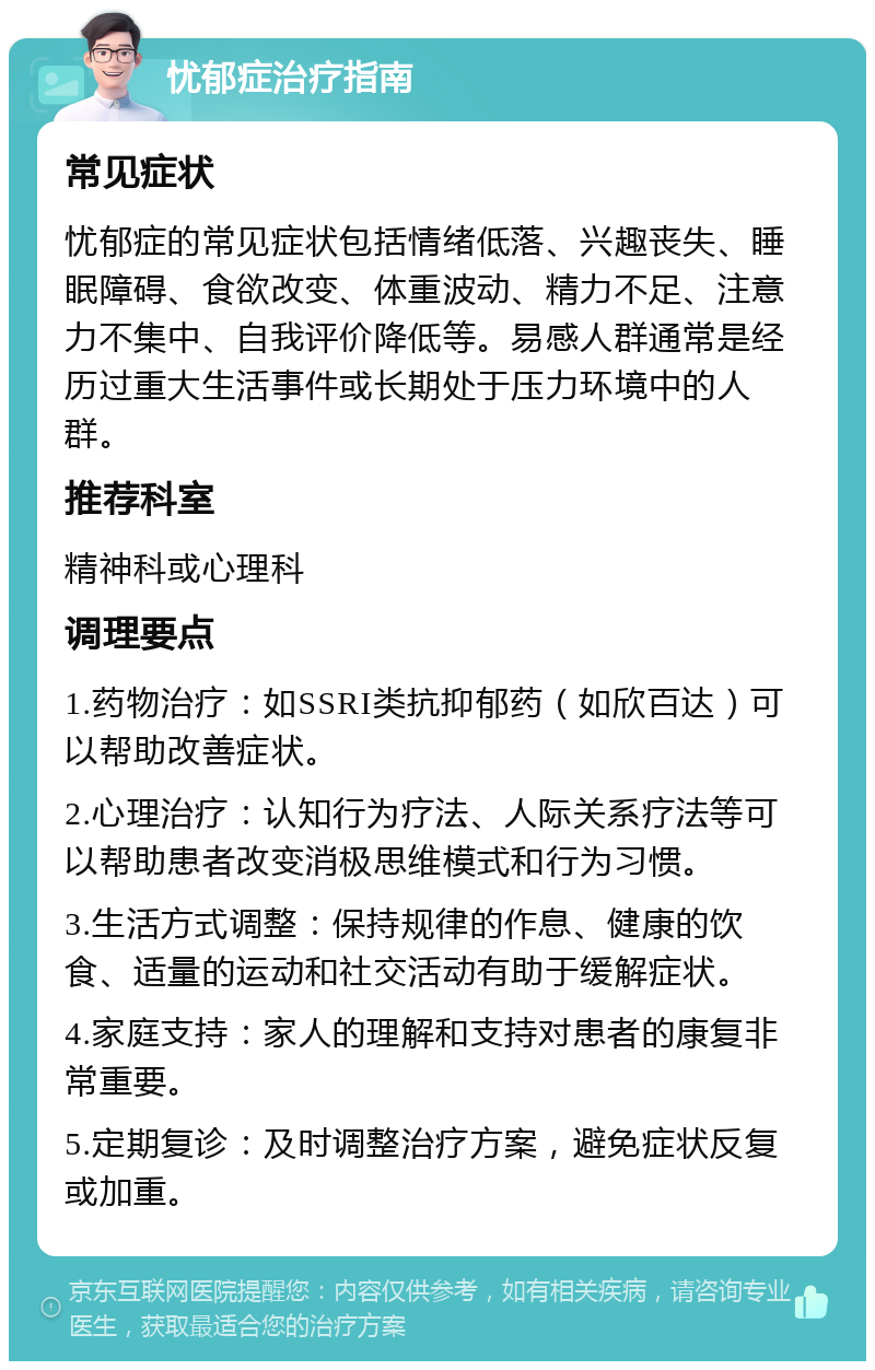 忧郁症治疗指南 常见症状 忧郁症的常见症状包括情绪低落、兴趣丧失、睡眠障碍、食欲改变、体重波动、精力不足、注意力不集中、自我评价降低等。易感人群通常是经历过重大生活事件或长期处于压力环境中的人群。 推荐科室 精神科或心理科 调理要点 1.药物治疗：如SSRI类抗抑郁药（如欣百达）可以帮助改善症状。 2.心理治疗：认知行为疗法、人际关系疗法等可以帮助患者改变消极思维模式和行为习惯。 3.生活方式调整：保持规律的作息、健康的饮食、适量的运动和社交活动有助于缓解症状。 4.家庭支持：家人的理解和支持对患者的康复非常重要。 5.定期复诊：及时调整治疗方案，避免症状反复或加重。