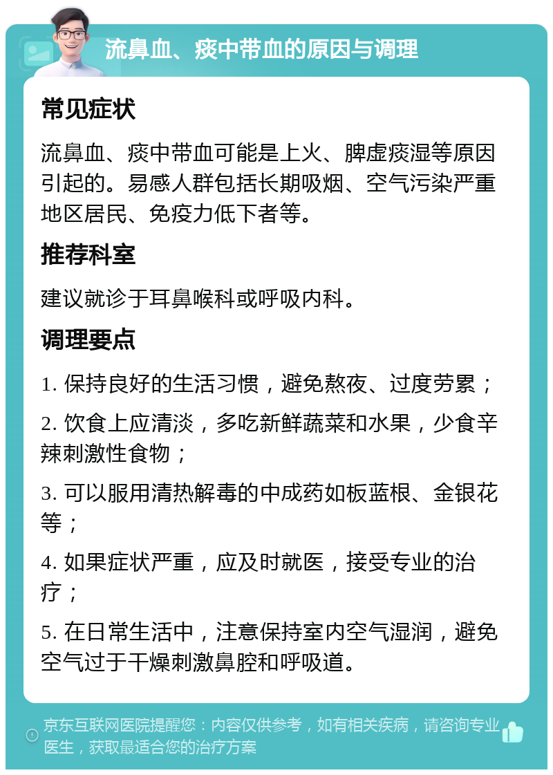 流鼻血、痰中带血的原因与调理 常见症状 流鼻血、痰中带血可能是上火、脾虚痰湿等原因引起的。易感人群包括长期吸烟、空气污染严重地区居民、免疫力低下者等。 推荐科室 建议就诊于耳鼻喉科或呼吸内科。 调理要点 1. 保持良好的生活习惯，避免熬夜、过度劳累； 2. 饮食上应清淡，多吃新鲜蔬菜和水果，少食辛辣刺激性食物； 3. 可以服用清热解毒的中成药如板蓝根、金银花等； 4. 如果症状严重，应及时就医，接受专业的治疗； 5. 在日常生活中，注意保持室内空气湿润，避免空气过于干燥刺激鼻腔和呼吸道。