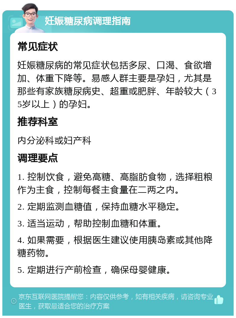 妊娠糖尿病调理指南 常见症状 妊娠糖尿病的常见症状包括多尿、口渴、食欲增加、体重下降等。易感人群主要是孕妇，尤其是那些有家族糖尿病史、超重或肥胖、年龄较大（35岁以上）的孕妇。 推荐科室 内分泌科或妇产科 调理要点 1. 控制饮食，避免高糖、高脂肪食物，选择粗粮作为主食，控制每餐主食量在二两之内。 2. 定期监测血糖值，保持血糖水平稳定。 3. 适当运动，帮助控制血糖和体重。 4. 如果需要，根据医生建议使用胰岛素或其他降糖药物。 5. 定期进行产前检查，确保母婴健康。