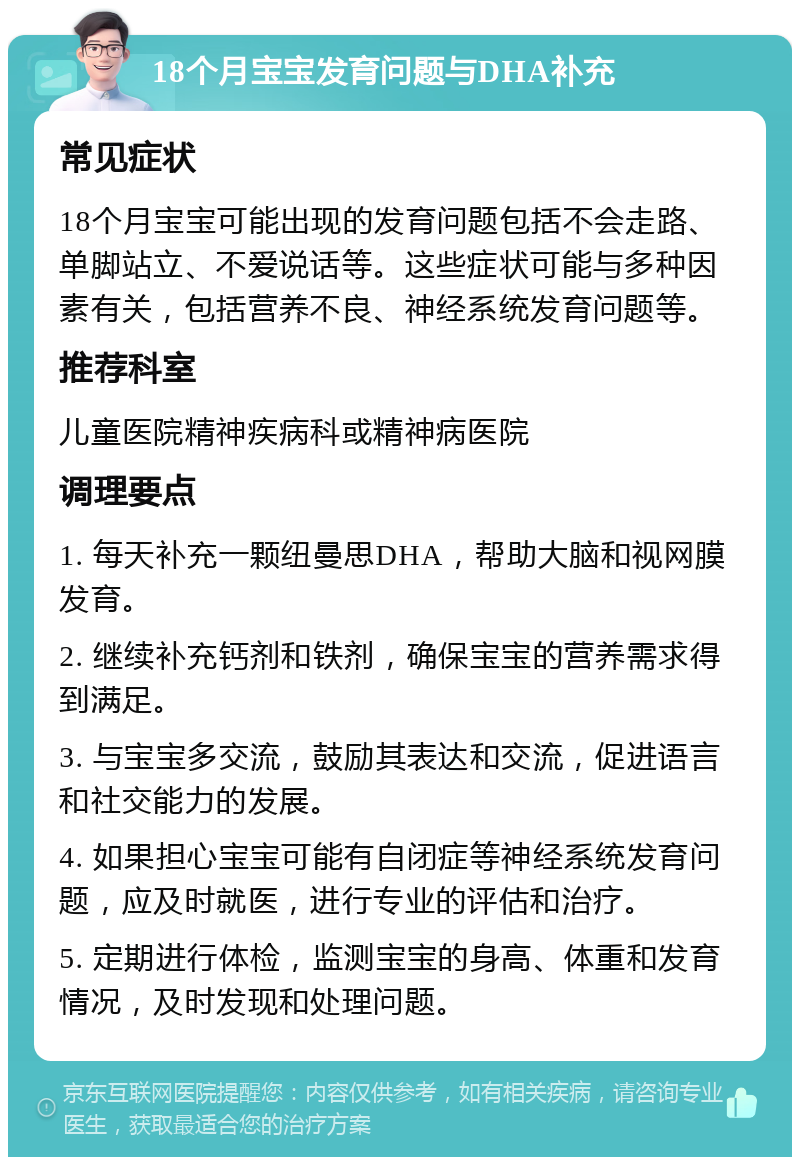 18个月宝宝发育问题与DHA补充 常见症状 18个月宝宝可能出现的发育问题包括不会走路、单脚站立、不爱说话等。这些症状可能与多种因素有关，包括营养不良、神经系统发育问题等。 推荐科室 儿童医院精神疾病科或精神病医院 调理要点 1. 每天补充一颗纽曼思DHA，帮助大脑和视网膜发育。 2. 继续补充钙剂和铁剂，确保宝宝的营养需求得到满足。 3. 与宝宝多交流，鼓励其表达和交流，促进语言和社交能力的发展。 4. 如果担心宝宝可能有自闭症等神经系统发育问题，应及时就医，进行专业的评估和治疗。 5. 定期进行体检，监测宝宝的身高、体重和发育情况，及时发现和处理问题。