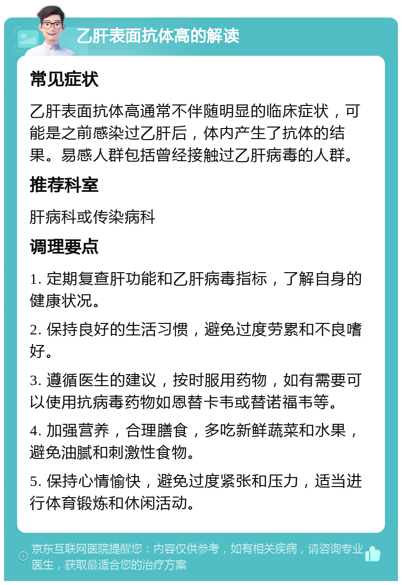 乙肝表面抗体高的解读 常见症状 乙肝表面抗体高通常不伴随明显的临床症状，可能是之前感染过乙肝后，体内产生了抗体的结果。易感人群包括曾经接触过乙肝病毒的人群。 推荐科室 肝病科或传染病科 调理要点 1. 定期复查肝功能和乙肝病毒指标，了解自身的健康状况。 2. 保持良好的生活习惯，避免过度劳累和不良嗜好。 3. 遵循医生的建议，按时服用药物，如有需要可以使用抗病毒药物如恩替卡韦或替诺福韦等。 4. 加强营养，合理膳食，多吃新鲜蔬菜和水果，避免油腻和刺激性食物。 5. 保持心情愉快，避免过度紧张和压力，适当进行体育锻炼和休闲活动。