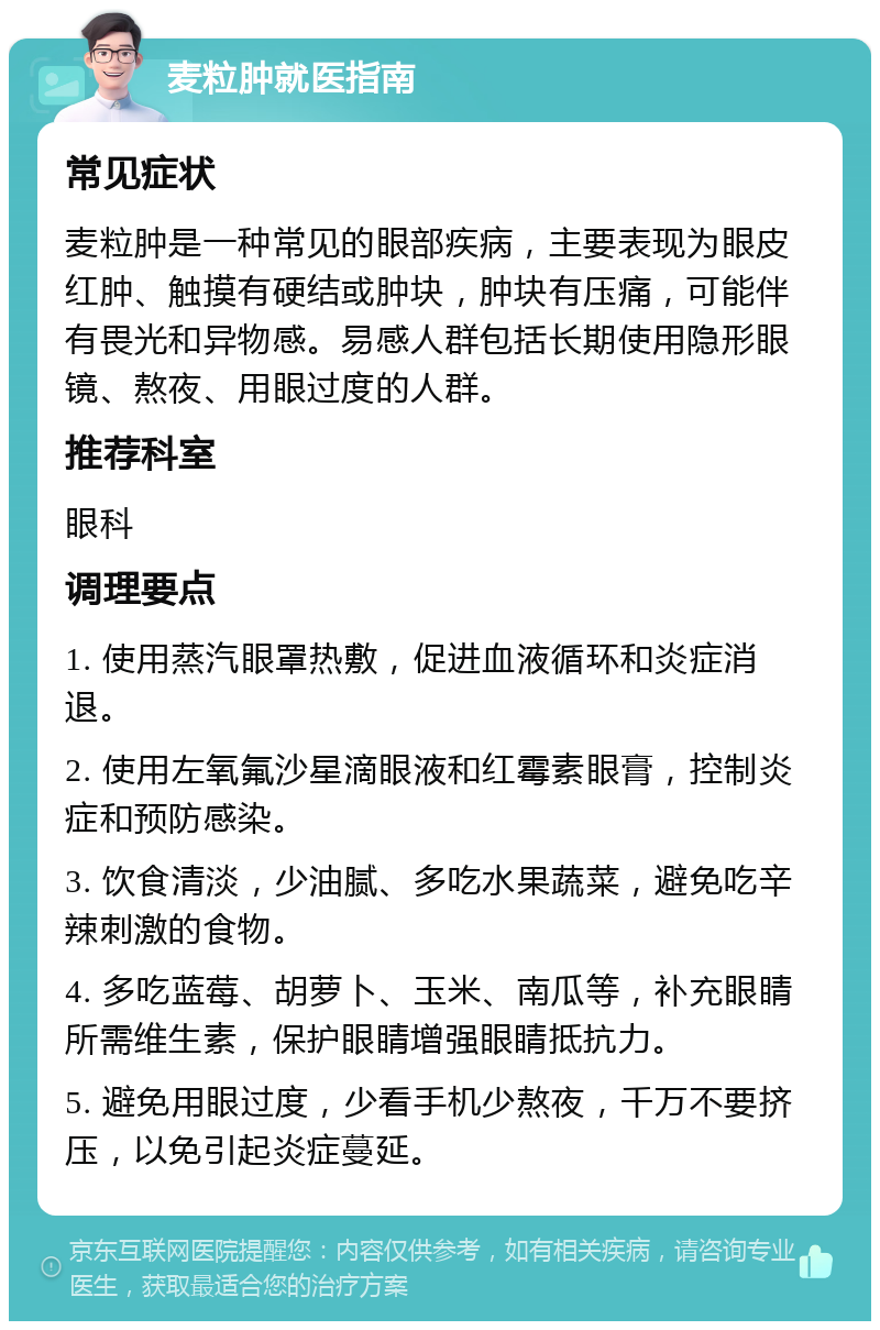 麦粒肿就医指南 常见症状 麦粒肿是一种常见的眼部疾病，主要表现为眼皮红肿、触摸有硬结或肿块，肿块有压痛，可能伴有畏光和异物感。易感人群包括长期使用隐形眼镜、熬夜、用眼过度的人群。 推荐科室 眼科 调理要点 1. 使用蒸汽眼罩热敷，促进血液循环和炎症消退。 2. 使用左氧氟沙星滴眼液和红霉素眼膏，控制炎症和预防感染。 3. 饮食清淡，少油腻、多吃水果蔬菜，避免吃辛辣刺激的食物。 4. 多吃蓝莓、胡萝卜、玉米、南瓜等，补充眼睛所需维生素，保护眼睛增强眼睛抵抗力。 5. 避免用眼过度，少看手机少熬夜，千万不要挤压，以免引起炎症蔓延。