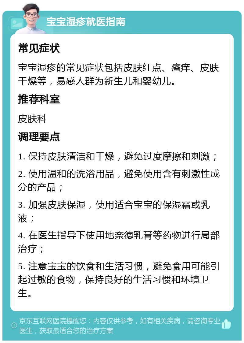 宝宝湿疹就医指南 常见症状 宝宝湿疹的常见症状包括皮肤红点、瘙痒、皮肤干燥等，易感人群为新生儿和婴幼儿。 推荐科室 皮肤科 调理要点 1. 保持皮肤清洁和干燥，避免过度摩擦和刺激； 2. 使用温和的洗浴用品，避免使用含有刺激性成分的产品； 3. 加强皮肤保湿，使用适合宝宝的保湿霜或乳液； 4. 在医生指导下使用地奈德乳膏等药物进行局部治疗； 5. 注意宝宝的饮食和生活习惯，避免食用可能引起过敏的食物，保持良好的生活习惯和环境卫生。