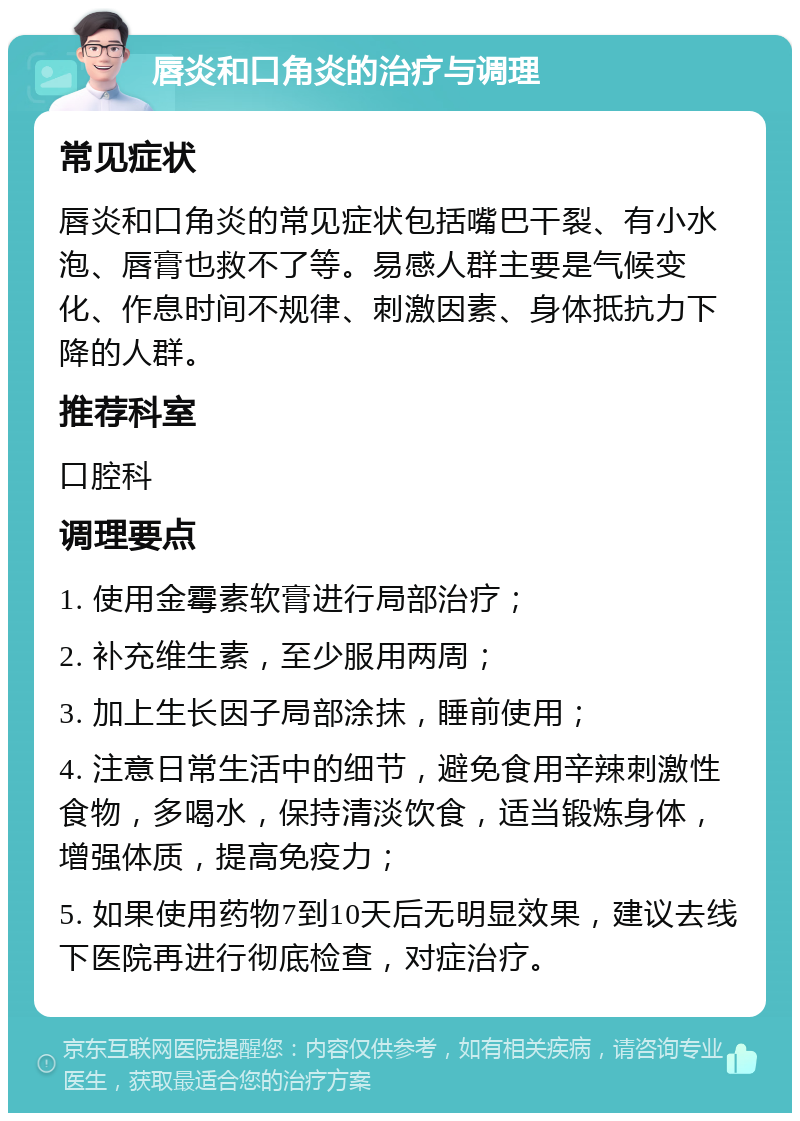 唇炎和口角炎的治疗与调理 常见症状 唇炎和口角炎的常见症状包括嘴巴干裂、有小水泡、唇膏也救不了等。易感人群主要是气候变化、作息时间不规律、刺激因素、身体抵抗力下降的人群。 推荐科室 口腔科 调理要点 1. 使用金霉素软膏进行局部治疗； 2. 补充维生素，至少服用两周； 3. 加上生长因子局部涂抹，睡前使用； 4. 注意日常生活中的细节，避免食用辛辣刺激性食物，多喝水，保持清淡饮食，适当锻炼身体，增强体质，提高免疫力； 5. 如果使用药物7到10天后无明显效果，建议去线下医院再进行彻底检查，对症治疗。