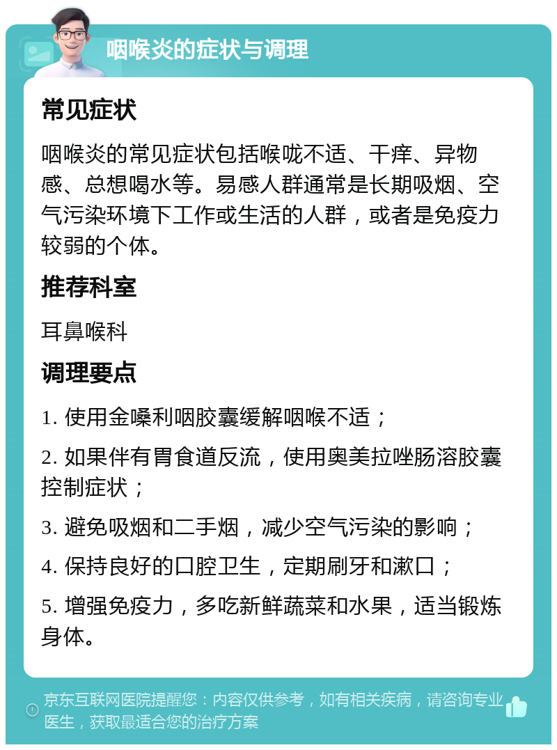 咽喉炎的症状与调理 常见症状 咽喉炎的常见症状包括喉咙不适、干痒、异物感、总想喝水等。易感人群通常是长期吸烟、空气污染环境下工作或生活的人群，或者是免疫力较弱的个体。 推荐科室 耳鼻喉科 调理要点 1. 使用金嗓利咽胶囊缓解咽喉不适； 2. 如果伴有胃食道反流，使用奥美拉唑肠溶胶囊控制症状； 3. 避免吸烟和二手烟，减少空气污染的影响； 4. 保持良好的口腔卫生，定期刷牙和漱口； 5. 增强免疫力，多吃新鲜蔬菜和水果，适当锻炼身体。