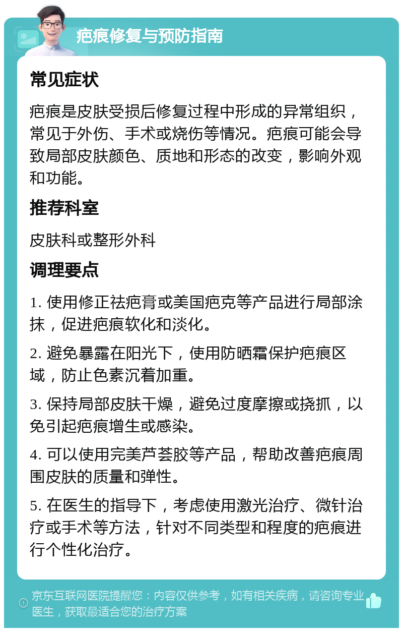 疤痕修复与预防指南 常见症状 疤痕是皮肤受损后修复过程中形成的异常组织，常见于外伤、手术或烧伤等情况。疤痕可能会导致局部皮肤颜色、质地和形态的改变，影响外观和功能。 推荐科室 皮肤科或整形外科 调理要点 1. 使用修正祛疤膏或美国疤克等产品进行局部涂抹，促进疤痕软化和淡化。 2. 避免暴露在阳光下，使用防晒霜保护疤痕区域，防止色素沉着加重。 3. 保持局部皮肤干燥，避免过度摩擦或挠抓，以免引起疤痕增生或感染。 4. 可以使用完美芦荟胶等产品，帮助改善疤痕周围皮肤的质量和弹性。 5. 在医生的指导下，考虑使用激光治疗、微针治疗或手术等方法，针对不同类型和程度的疤痕进行个性化治疗。