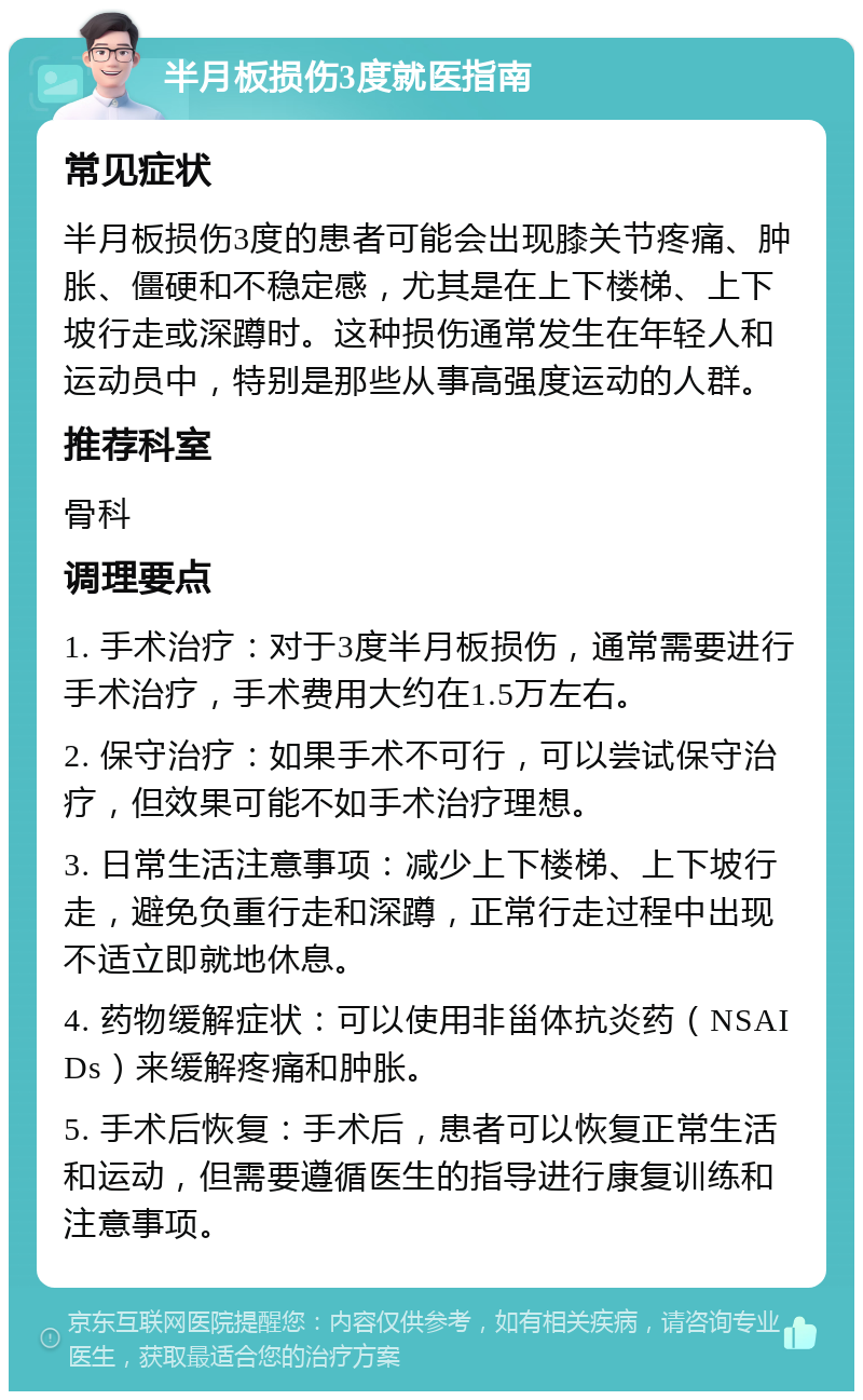 半月板损伤3度就医指南 常见症状 半月板损伤3度的患者可能会出现膝关节疼痛、肿胀、僵硬和不稳定感，尤其是在上下楼梯、上下坡行走或深蹲时。这种损伤通常发生在年轻人和运动员中，特别是那些从事高强度运动的人群。 推荐科室 骨科 调理要点 1. 手术治疗：对于3度半月板损伤，通常需要进行手术治疗，手术费用大约在1.5万左右。 2. 保守治疗：如果手术不可行，可以尝试保守治疗，但效果可能不如手术治疗理想。 3. 日常生活注意事项：减少上下楼梯、上下坡行走，避免负重行走和深蹲，正常行走过程中出现不适立即就地休息。 4. 药物缓解症状：可以使用非甾体抗炎药（NSAIDs）来缓解疼痛和肿胀。 5. 手术后恢复：手术后，患者可以恢复正常生活和运动，但需要遵循医生的指导进行康复训练和注意事项。