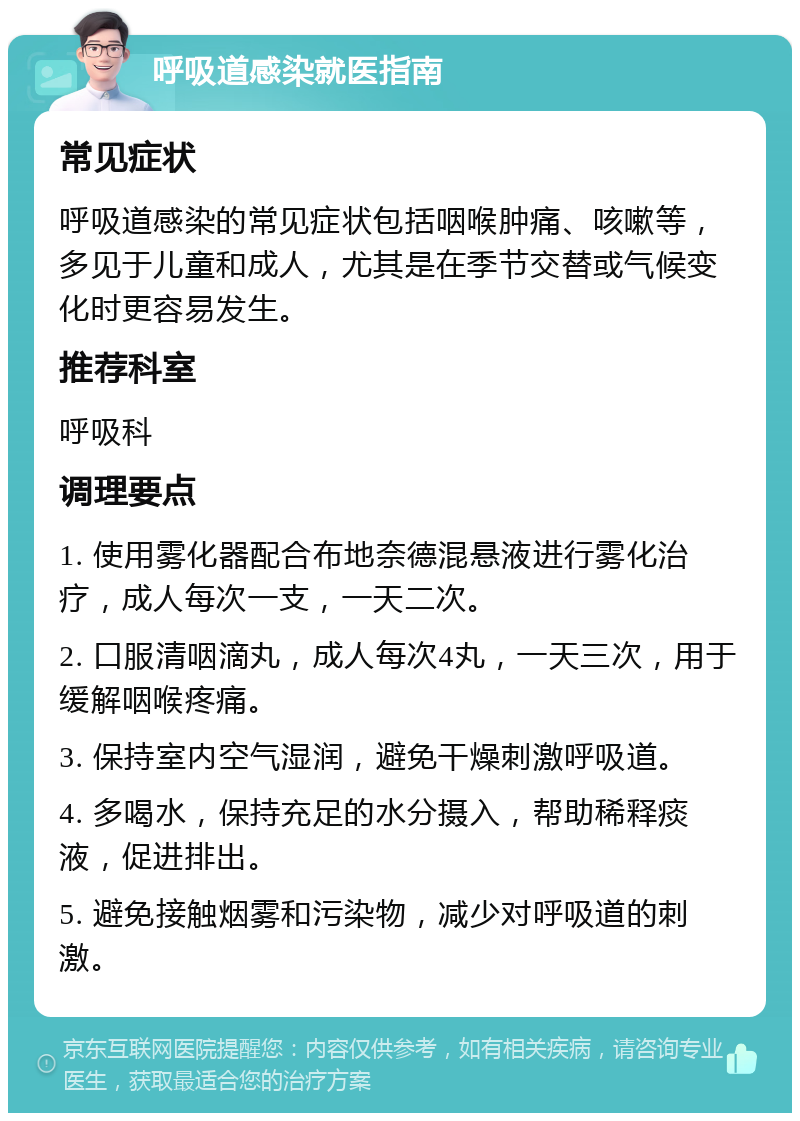 呼吸道感染就医指南 常见症状 呼吸道感染的常见症状包括咽喉肿痛、咳嗽等，多见于儿童和成人，尤其是在季节交替或气候变化时更容易发生。 推荐科室 呼吸科 调理要点 1. 使用雾化器配合布地奈德混悬液进行雾化治疗，成人每次一支，一天二次。 2. 口服清咽滴丸，成人每次4丸，一天三次，用于缓解咽喉疼痛。 3. 保持室内空气湿润，避免干燥刺激呼吸道。 4. 多喝水，保持充足的水分摄入，帮助稀释痰液，促进排出。 5. 避免接触烟雾和污染物，减少对呼吸道的刺激。