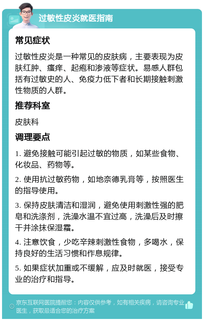 过敏性皮炎就医指南 常见症状 过敏性皮炎是一种常见的皮肤病，主要表现为皮肤红肿、瘙痒、起疱和渗液等症状。易感人群包括有过敏史的人、免疫力低下者和长期接触刺激性物质的人群。 推荐科室 皮肤科 调理要点 1. 避免接触可能引起过敏的物质，如某些食物、化妆品、药物等。 2. 使用抗过敏药物，如地奈德乳膏等，按照医生的指导使用。 3. 保持皮肤清洁和湿润，避免使用刺激性强的肥皂和洗涤剂，洗澡水温不宜过高，洗澡后及时擦干并涂抹保湿霜。 4. 注意饮食，少吃辛辣刺激性食物，多喝水，保持良好的生活习惯和作息规律。 5. 如果症状加重或不缓解，应及时就医，接受专业的治疗和指导。