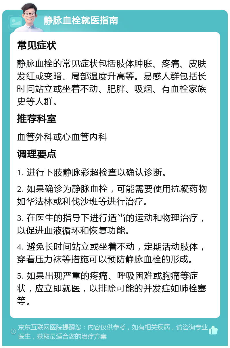 静脉血栓就医指南 常见症状 静脉血栓的常见症状包括肢体肿胀、疼痛、皮肤发红或变暗、局部温度升高等。易感人群包括长时间站立或坐着不动、肥胖、吸烟、有血栓家族史等人群。 推荐科室 血管外科或心血管内科 调理要点 1. 进行下肢静脉彩超检查以确认诊断。 2. 如果确诊为静脉血栓，可能需要使用抗凝药物如华法林或利伐沙班等进行治疗。 3. 在医生的指导下进行适当的运动和物理治疗，以促进血液循环和恢复功能。 4. 避免长时间站立或坐着不动，定期活动肢体，穿着压力袜等措施可以预防静脉血栓的形成。 5. 如果出现严重的疼痛、呼吸困难或胸痛等症状，应立即就医，以排除可能的并发症如肺栓塞等。