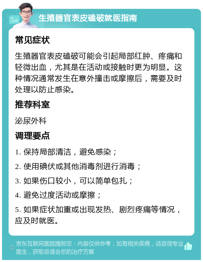 生殖器官表皮磕破就医指南 常见症状 生殖器官表皮磕破可能会引起局部红肿、疼痛和轻微出血，尤其是在活动或接触时更为明显。这种情况通常发生在意外撞击或摩擦后，需要及时处理以防止感染。 推荐科室 泌尿外科 调理要点 1. 保持局部清洁，避免感染； 2. 使用碘伏或其他消毒剂进行消毒； 3. 如果伤口较小，可以简单包扎； 4. 避免过度活动或摩擦； 5. 如果症状加重或出现发热、剧烈疼痛等情况，应及时就医。