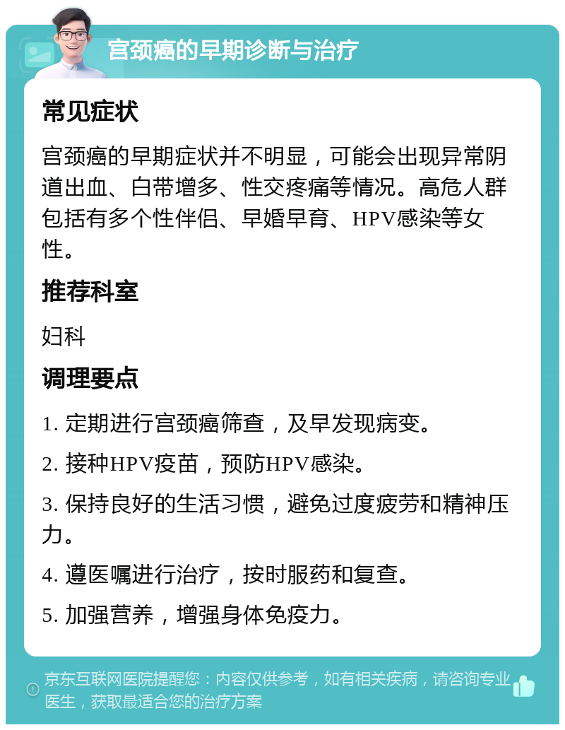 宫颈癌的早期诊断与治疗 常见症状 宫颈癌的早期症状并不明显，可能会出现异常阴道出血、白带增多、性交疼痛等情况。高危人群包括有多个性伴侣、早婚早育、HPV感染等女性。 推荐科室 妇科 调理要点 1. 定期进行宫颈癌筛查，及早发现病变。 2. 接种HPV疫苗，预防HPV感染。 3. 保持良好的生活习惯，避免过度疲劳和精神压力。 4. 遵医嘱进行治疗，按时服药和复查。 5. 加强营养，增强身体免疫力。