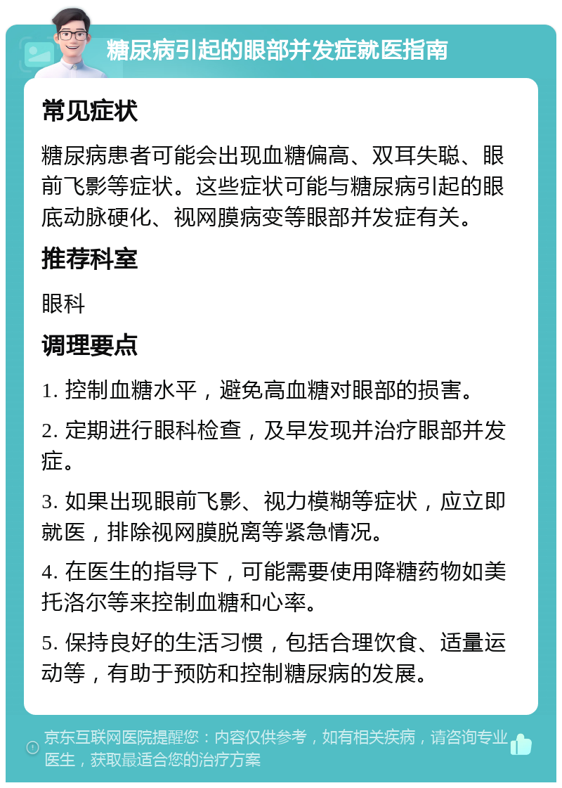 糖尿病引起的眼部并发症就医指南 常见症状 糖尿病患者可能会出现血糖偏高、双耳失聪、眼前飞影等症状。这些症状可能与糖尿病引起的眼底动脉硬化、视网膜病变等眼部并发症有关。 推荐科室 眼科 调理要点 1. 控制血糖水平，避免高血糖对眼部的损害。 2. 定期进行眼科检查，及早发现并治疗眼部并发症。 3. 如果出现眼前飞影、视力模糊等症状，应立即就医，排除视网膜脱离等紧急情况。 4. 在医生的指导下，可能需要使用降糖药物如美托洛尔等来控制血糖和心率。 5. 保持良好的生活习惯，包括合理饮食、适量运动等，有助于预防和控制糖尿病的发展。