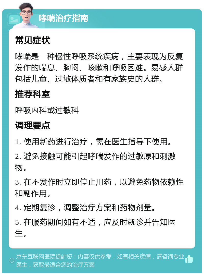 哮喘治疗指南 常见症状 哮喘是一种慢性呼吸系统疾病，主要表现为反复发作的喘息、胸闷、咳嗽和呼吸困难。易感人群包括儿童、过敏体质者和有家族史的人群。 推荐科室 呼吸内科或过敏科 调理要点 1. 使用新药进行治疗，需在医生指导下使用。 2. 避免接触可能引起哮喘发作的过敏原和刺激物。 3. 在不发作时立即停止用药，以避免药物依赖性和副作用。 4. 定期复诊，调整治疗方案和药物剂量。 5. 在服药期间如有不适，应及时就诊并告知医生。