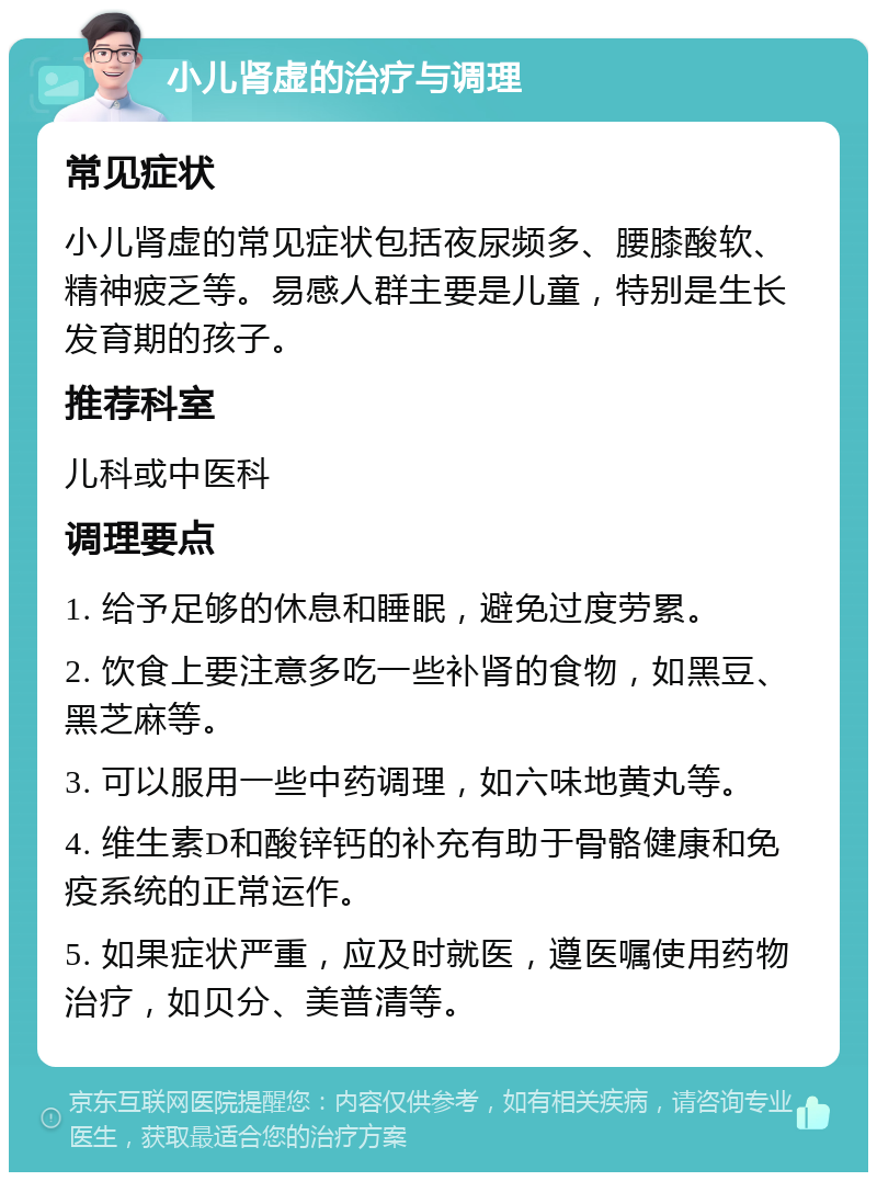 小儿肾虚的治疗与调理 常见症状 小儿肾虚的常见症状包括夜尿频多、腰膝酸软、精神疲乏等。易感人群主要是儿童，特别是生长发育期的孩子。 推荐科室 儿科或中医科 调理要点 1. 给予足够的休息和睡眠，避免过度劳累。 2. 饮食上要注意多吃一些补肾的食物，如黑豆、黑芝麻等。 3. 可以服用一些中药调理，如六味地黄丸等。 4. 维生素D和酸锌钙的补充有助于骨骼健康和免疫系统的正常运作。 5. 如果症状严重，应及时就医，遵医嘱使用药物治疗，如贝分、美普清等。