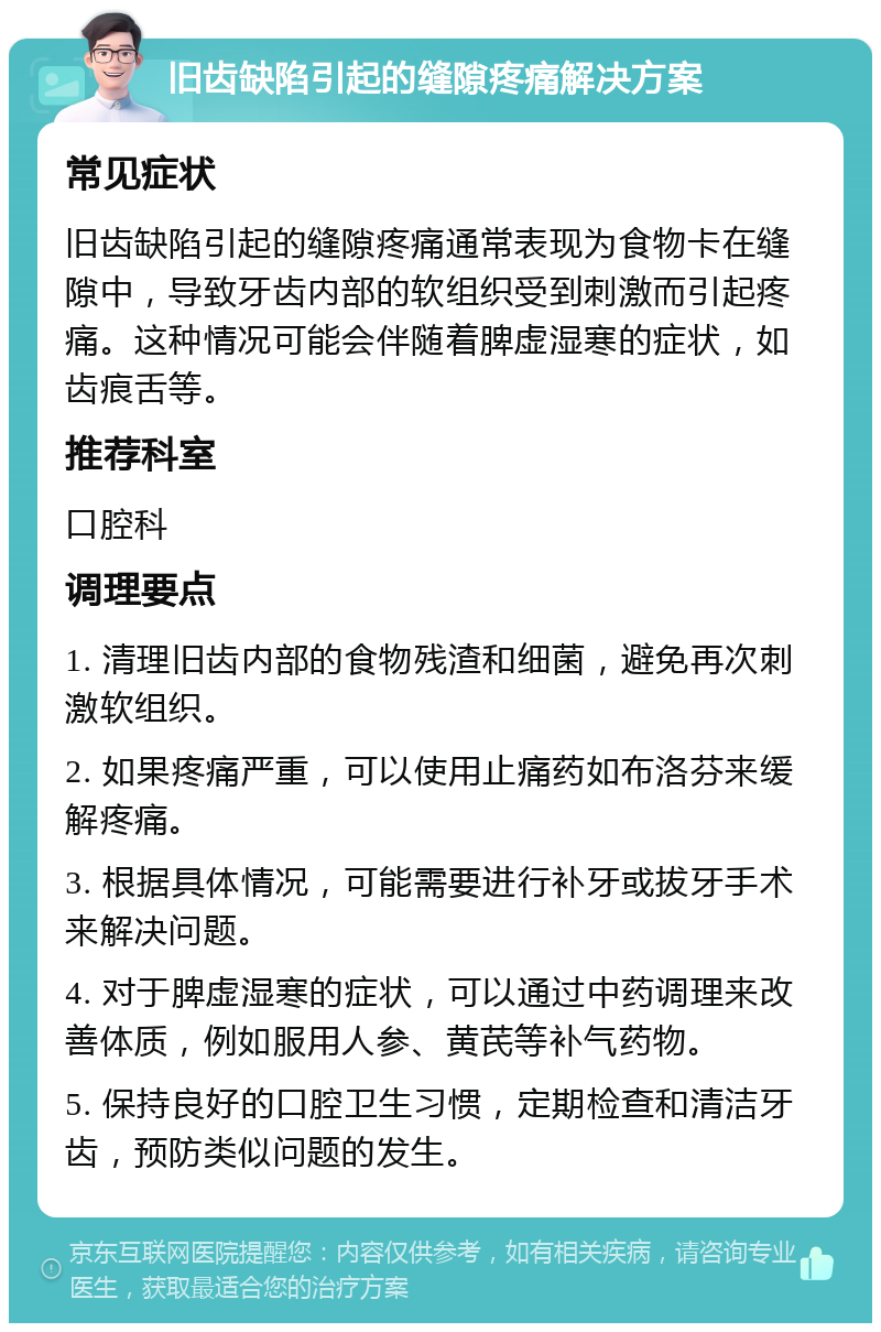 旧齿缺陷引起的缝隙疼痛解决方案 常见症状 旧齿缺陷引起的缝隙疼痛通常表现为食物卡在缝隙中，导致牙齿内部的软组织受到刺激而引起疼痛。这种情况可能会伴随着脾虚湿寒的症状，如齿痕舌等。 推荐科室 口腔科 调理要点 1. 清理旧齿内部的食物残渣和细菌，避免再次刺激软组织。 2. 如果疼痛严重，可以使用止痛药如布洛芬来缓解疼痛。 3. 根据具体情况，可能需要进行补牙或拔牙手术来解决问题。 4. 对于脾虚湿寒的症状，可以通过中药调理来改善体质，例如服用人参、黄芪等补气药物。 5. 保持良好的口腔卫生习惯，定期检查和清洁牙齿，预防类似问题的发生。