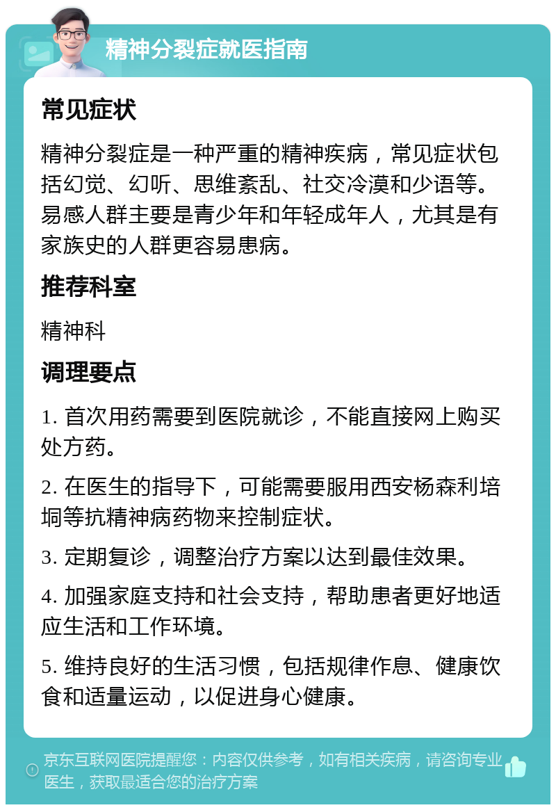 精神分裂症就医指南 常见症状 精神分裂症是一种严重的精神疾病，常见症状包括幻觉、幻听、思维紊乱、社交冷漠和少语等。易感人群主要是青少年和年轻成年人，尤其是有家族史的人群更容易患病。 推荐科室 精神科 调理要点 1. 首次用药需要到医院就诊，不能直接网上购买处方药。 2. 在医生的指导下，可能需要服用西安杨森利培垌等抗精神病药物来控制症状。 3. 定期复诊，调整治疗方案以达到最佳效果。 4. 加强家庭支持和社会支持，帮助患者更好地适应生活和工作环境。 5. 维持良好的生活习惯，包括规律作息、健康饮食和适量运动，以促进身心健康。