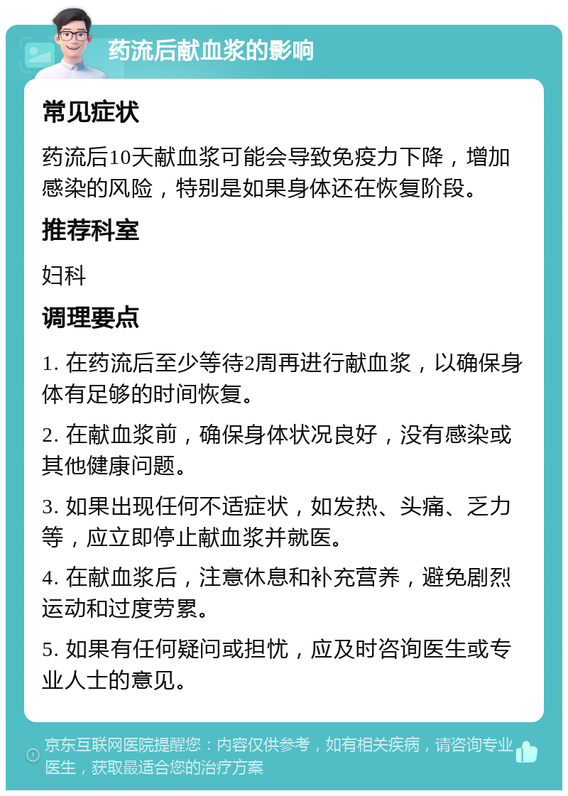 药流后献血浆的影响 常见症状 药流后10天献血浆可能会导致免疫力下降，增加感染的风险，特别是如果身体还在恢复阶段。 推荐科室 妇科 调理要点 1. 在药流后至少等待2周再进行献血浆，以确保身体有足够的时间恢复。 2. 在献血浆前，确保身体状况良好，没有感染或其他健康问题。 3. 如果出现任何不适症状，如发热、头痛、乏力等，应立即停止献血浆并就医。 4. 在献血浆后，注意休息和补充营养，避免剧烈运动和过度劳累。 5. 如果有任何疑问或担忧，应及时咨询医生或专业人士的意见。