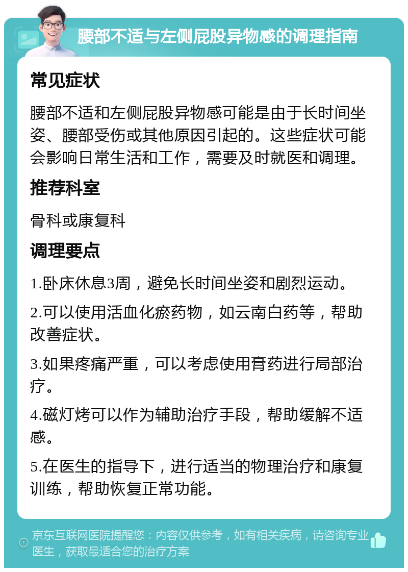 腰部不适与左侧屁股异物感的调理指南 常见症状 腰部不适和左侧屁股异物感可能是由于长时间坐姿、腰部受伤或其他原因引起的。这些症状可能会影响日常生活和工作，需要及时就医和调理。 推荐科室 骨科或康复科 调理要点 1.卧床休息3周，避免长时间坐姿和剧烈运动。 2.可以使用活血化瘀药物，如云南白药等，帮助改善症状。 3.如果疼痛严重，可以考虑使用膏药进行局部治疗。 4.磁灯烤可以作为辅助治疗手段，帮助缓解不适感。 5.在医生的指导下，进行适当的物理治疗和康复训练，帮助恢复正常功能。