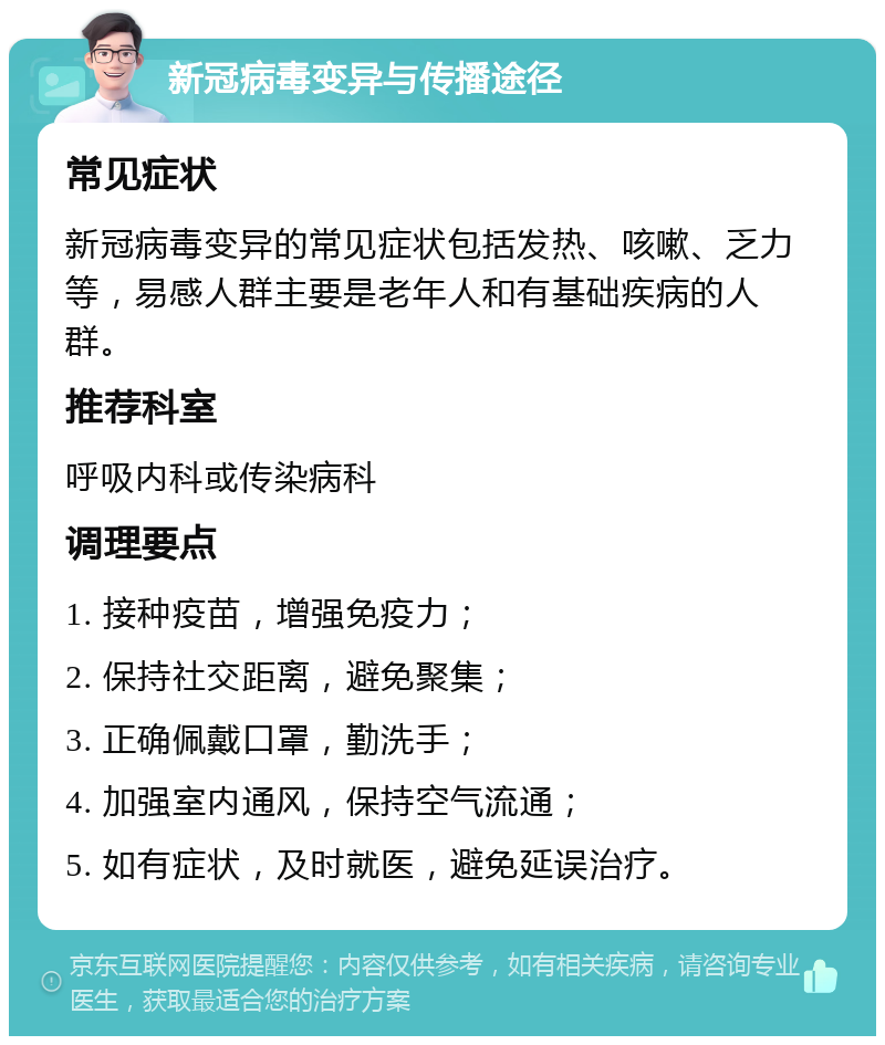 新冠病毒变异与传播途径 常见症状 新冠病毒变异的常见症状包括发热、咳嗽、乏力等，易感人群主要是老年人和有基础疾病的人群。 推荐科室 呼吸内科或传染病科 调理要点 1. 接种疫苗，增强免疫力； 2. 保持社交距离，避免聚集； 3. 正确佩戴口罩，勤洗手； 4. 加强室内通风，保持空气流通； 5. 如有症状，及时就医，避免延误治疗。