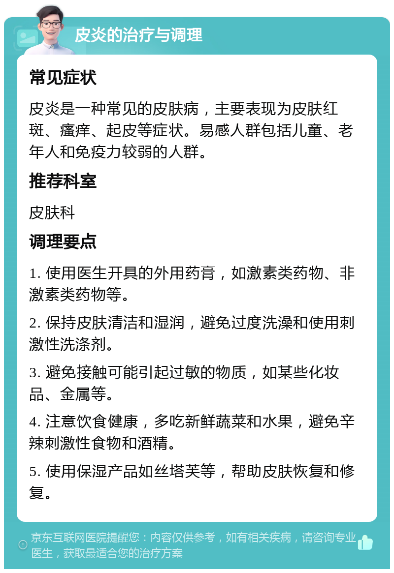 皮炎的治疗与调理 常见症状 皮炎是一种常见的皮肤病，主要表现为皮肤红斑、瘙痒、起皮等症状。易感人群包括儿童、老年人和免疫力较弱的人群。 推荐科室 皮肤科 调理要点 1. 使用医生开具的外用药膏，如激素类药物、非激素类药物等。 2. 保持皮肤清洁和湿润，避免过度洗澡和使用刺激性洗涤剂。 3. 避免接触可能引起过敏的物质，如某些化妆品、金属等。 4. 注意饮食健康，多吃新鲜蔬菜和水果，避免辛辣刺激性食物和酒精。 5. 使用保湿产品如丝塔芙等，帮助皮肤恢复和修复。