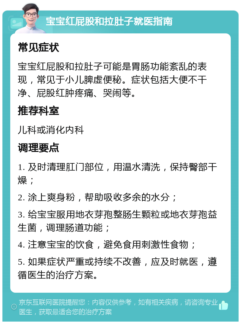 宝宝红屁股和拉肚子就医指南 常见症状 宝宝红屁股和拉肚子可能是胃肠功能紊乱的表现，常见于小儿脾虚便秘。症状包括大便不干净、屁股红肿疼痛、哭闹等。 推荐科室 儿科或消化内科 调理要点 1. 及时清理肛门部位，用温水清洗，保持臀部干燥； 2. 涂上爽身粉，帮助吸收多余的水分； 3. 给宝宝服用地衣芽孢整肠生颗粒或地衣芽孢益生菌，调理肠道功能； 4. 注意宝宝的饮食，避免食用刺激性食物； 5. 如果症状严重或持续不改善，应及时就医，遵循医生的治疗方案。