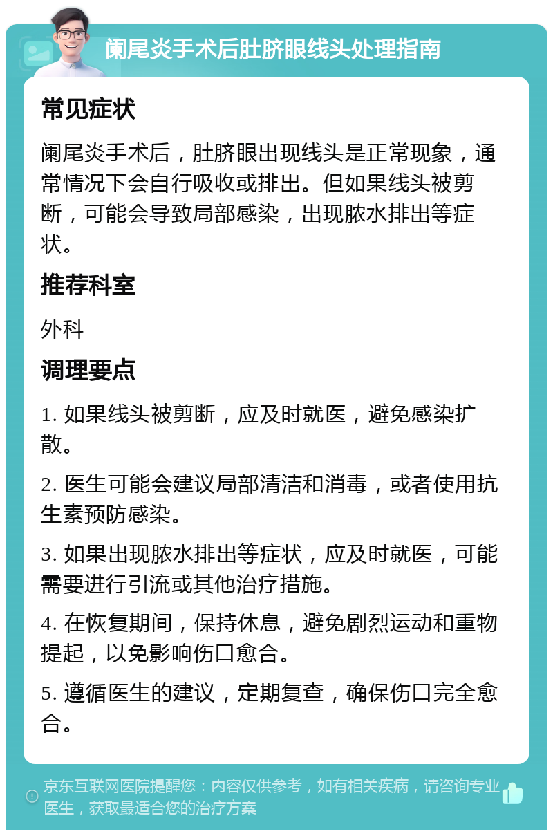 阑尾炎手术后肚脐眼线头处理指南 常见症状 阑尾炎手术后，肚脐眼出现线头是正常现象，通常情况下会自行吸收或排出。但如果线头被剪断，可能会导致局部感染，出现脓水排出等症状。 推荐科室 外科 调理要点 1. 如果线头被剪断，应及时就医，避免感染扩散。 2. 医生可能会建议局部清洁和消毒，或者使用抗生素预防感染。 3. 如果出现脓水排出等症状，应及时就医，可能需要进行引流或其他治疗措施。 4. 在恢复期间，保持休息，避免剧烈运动和重物提起，以免影响伤口愈合。 5. 遵循医生的建议，定期复查，确保伤口完全愈合。