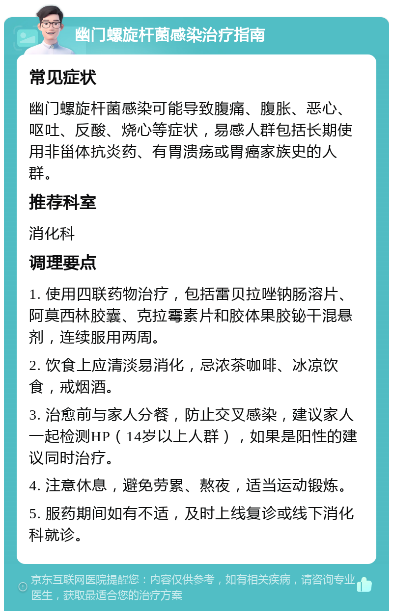 幽门螺旋杆菌感染治疗指南 常见症状 幽门螺旋杆菌感染可能导致腹痛、腹胀、恶心、呕吐、反酸、烧心等症状，易感人群包括长期使用非甾体抗炎药、有胃溃疡或胃癌家族史的人群。 推荐科室 消化科 调理要点 1. 使用四联药物治疗，包括雷贝拉唑钠肠溶片、阿莫西林胶囊、克拉霉素片和胶体果胶铋干混悬剂，连续服用两周。 2. 饮食上应清淡易消化，忌浓茶咖啡、冰凉饮食，戒烟酒。 3. 治愈前与家人分餐，防止交叉感染，建议家人一起检测HP（14岁以上人群），如果是阳性的建议同时治疗。 4. 注意休息，避免劳累、熬夜，适当运动锻炼。 5. 服药期间如有不适，及时上线复诊或线下消化科就诊。