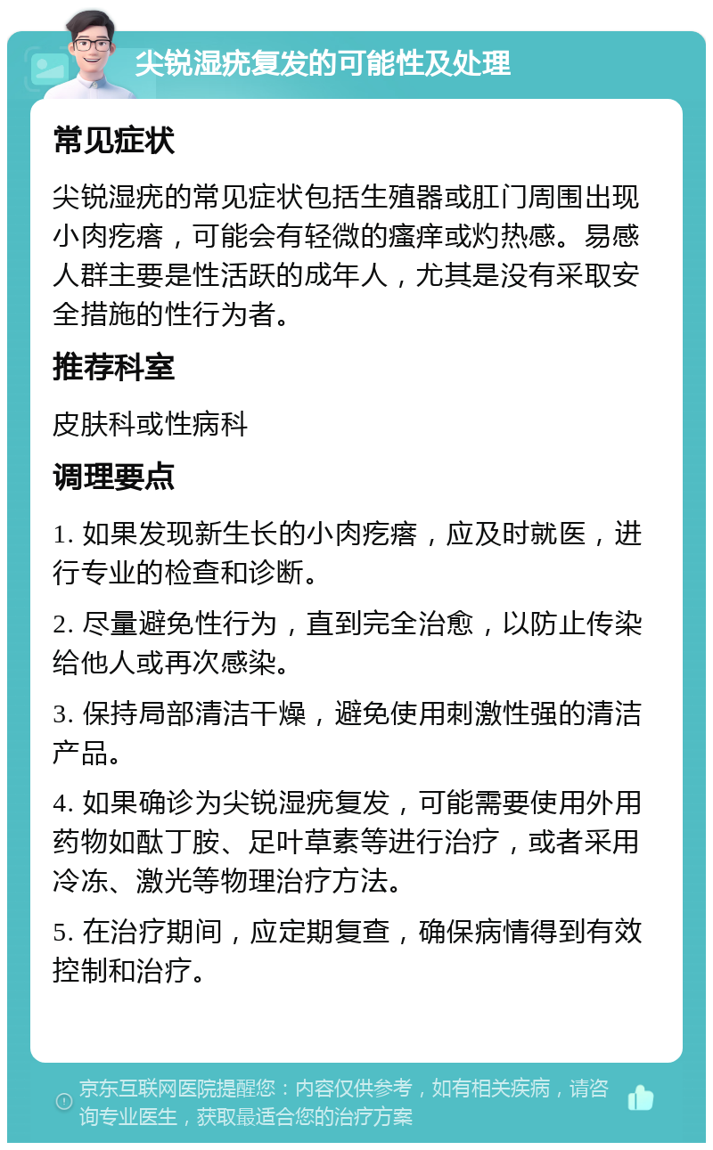 尖锐湿疣复发的可能性及处理 常见症状 尖锐湿疣的常见症状包括生殖器或肛门周围出现小肉疙瘩，可能会有轻微的瘙痒或灼热感。易感人群主要是性活跃的成年人，尤其是没有采取安全措施的性行为者。 推荐科室 皮肤科或性病科 调理要点 1. 如果发现新生长的小肉疙瘩，应及时就医，进行专业的检查和诊断。 2. 尽量避免性行为，直到完全治愈，以防止传染给他人或再次感染。 3. 保持局部清洁干燥，避免使用刺激性强的清洁产品。 4. 如果确诊为尖锐湿疣复发，可能需要使用外用药物如酞丁胺、足叶草素等进行治疗，或者采用冷冻、激光等物理治疗方法。 5. 在治疗期间，应定期复查，确保病情得到有效控制和治疗。