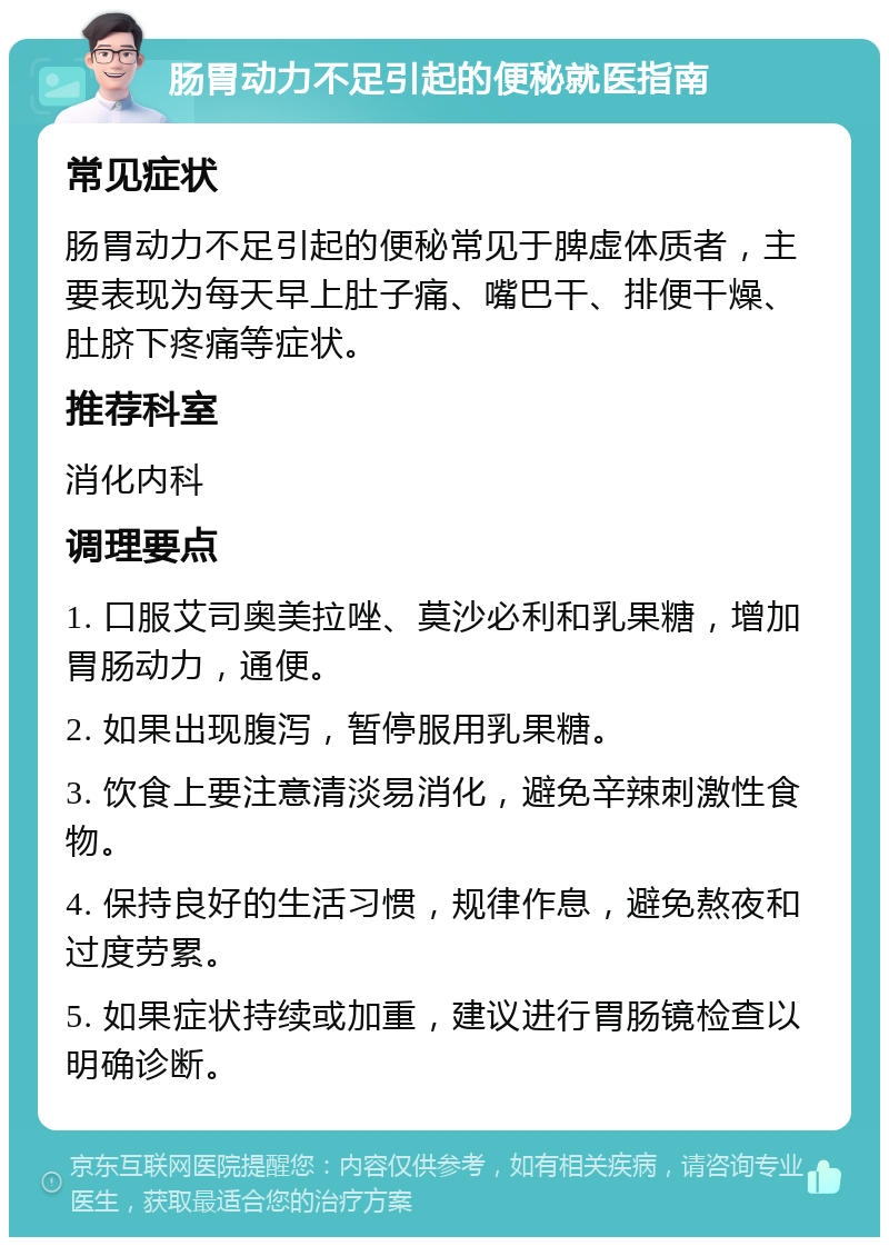 肠胃动力不足引起的便秘就医指南 常见症状 肠胃动力不足引起的便秘常见于脾虚体质者，主要表现为每天早上肚子痛、嘴巴干、排便干燥、肚脐下疼痛等症状。 推荐科室 消化内科 调理要点 1. 口服艾司奥美拉唑、莫沙必利和乳果糖，增加胃肠动力，通便。 2. 如果出现腹泻，暂停服用乳果糖。 3. 饮食上要注意清淡易消化，避免辛辣刺激性食物。 4. 保持良好的生活习惯，规律作息，避免熬夜和过度劳累。 5. 如果症状持续或加重，建议进行胃肠镜检查以明确诊断。