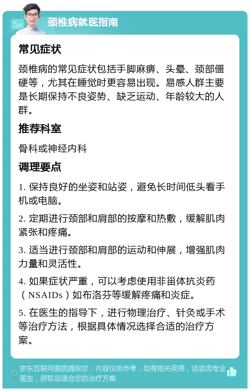 颈椎病就医指南 常见症状 颈椎病的常见症状包括手脚麻痹、头晕、颈部僵硬等，尤其在睡觉时更容易出现。易感人群主要是长期保持不良姿势、缺乏运动、年龄较大的人群。 推荐科室 骨科或神经内科 调理要点 1. 保持良好的坐姿和站姿，避免长时间低头看手机或电脑。 2. 定期进行颈部和肩部的按摩和热敷，缓解肌肉紧张和疼痛。 3. 适当进行颈部和肩部的运动和伸展，增强肌肉力量和灵活性。 4. 如果症状严重，可以考虑使用非甾体抗炎药（NSAIDs）如布洛芬等缓解疼痛和炎症。 5. 在医生的指导下，进行物理治疗、针灸或手术等治疗方法，根据具体情况选择合适的治疗方案。