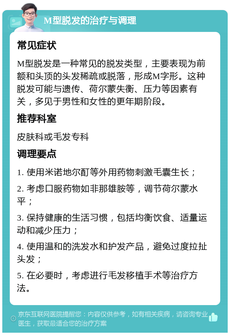 M型脱发的治疗与调理 常见症状 M型脱发是一种常见的脱发类型，主要表现为前额和头顶的头发稀疏或脱落，形成M字形。这种脱发可能与遗传、荷尔蒙失衡、压力等因素有关，多见于男性和女性的更年期阶段。 推荐科室 皮肤科或毛发专科 调理要点 1. 使用米诺地尔酊等外用药物刺激毛囊生长； 2. 考虑口服药物如非那雄胺等，调节荷尔蒙水平； 3. 保持健康的生活习惯，包括均衡饮食、适量运动和减少压力； 4. 使用温和的洗发水和护发产品，避免过度拉扯头发； 5. 在必要时，考虑进行毛发移植手术等治疗方法。