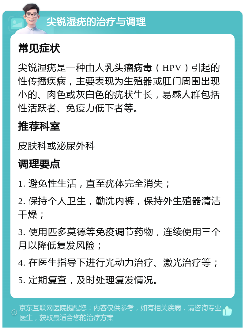 尖锐湿疣的治疗与调理 常见症状 尖锐湿疣是一种由人乳头瘤病毒（HPV）引起的性传播疾病，主要表现为生殖器或肛门周围出现小的、肉色或灰白色的疣状生长，易感人群包括性活跃者、免疫力低下者等。 推荐科室 皮肤科或泌尿外科 调理要点 1. 避免性生活，直至疣体完全消失； 2. 保持个人卫生，勤洗内裤，保持外生殖器清洁干燥； 3. 使用匹多莫德等免疫调节药物，连续使用三个月以降低复发风险； 4. 在医生指导下进行光动力治疗、激光治疗等； 5. 定期复查，及时处理复发情况。