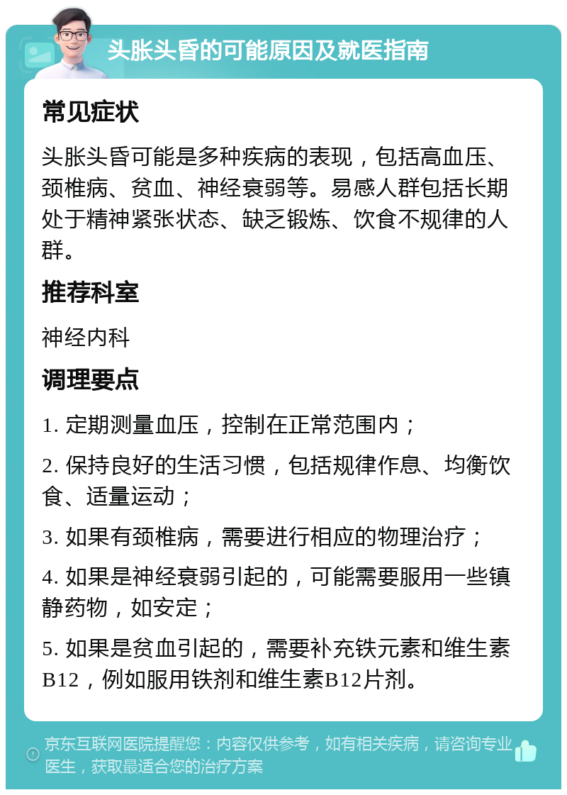 头胀头昏的可能原因及就医指南 常见症状 头胀头昏可能是多种疾病的表现，包括高血压、颈椎病、贫血、神经衰弱等。易感人群包括长期处于精神紧张状态、缺乏锻炼、饮食不规律的人群。 推荐科室 神经内科 调理要点 1. 定期测量血压，控制在正常范围内； 2. 保持良好的生活习惯，包括规律作息、均衡饮食、适量运动； 3. 如果有颈椎病，需要进行相应的物理治疗； 4. 如果是神经衰弱引起的，可能需要服用一些镇静药物，如安定； 5. 如果是贫血引起的，需要补充铁元素和维生素B12，例如服用铁剂和维生素B12片剂。