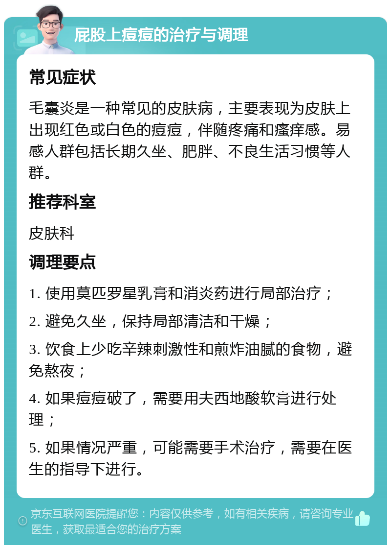 屁股上痘痘的治疗与调理 常见症状 毛囊炎是一种常见的皮肤病，主要表现为皮肤上出现红色或白色的痘痘，伴随疼痛和瘙痒感。易感人群包括长期久坐、肥胖、不良生活习惯等人群。 推荐科室 皮肤科 调理要点 1. 使用莫匹罗星乳膏和消炎药进行局部治疗； 2. 避免久坐，保持局部清洁和干燥； 3. 饮食上少吃辛辣刺激性和煎炸油腻的食物，避免熬夜； 4. 如果痘痘破了，需要用夫西地酸软膏进行处理； 5. 如果情况严重，可能需要手术治疗，需要在医生的指导下进行。