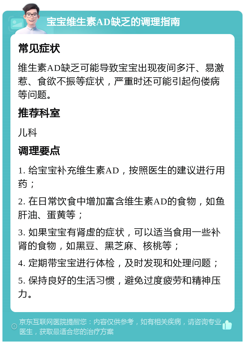 宝宝维生素AD缺乏的调理指南 常见症状 维生素AD缺乏可能导致宝宝出现夜间多汗、易激惹、食欲不振等症状，严重时还可能引起佝偻病等问题。 推荐科室 儿科 调理要点 1. 给宝宝补充维生素AD，按照医生的建议进行用药； 2. 在日常饮食中增加富含维生素AD的食物，如鱼肝油、蛋黄等； 3. 如果宝宝有肾虚的症状，可以适当食用一些补肾的食物，如黑豆、黑芝麻、核桃等； 4. 定期带宝宝进行体检，及时发现和处理问题； 5. 保持良好的生活习惯，避免过度疲劳和精神压力。