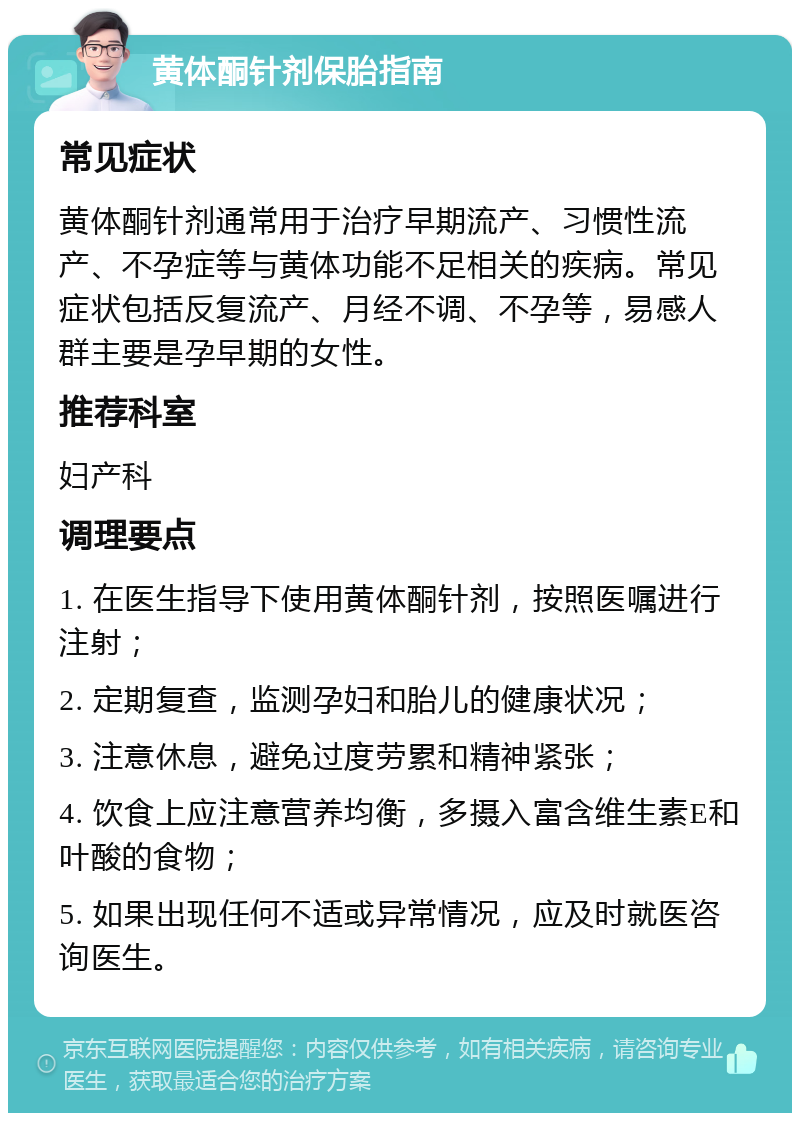 黄体酮针剂保胎指南 常见症状 黄体酮针剂通常用于治疗早期流产、习惯性流产、不孕症等与黄体功能不足相关的疾病。常见症状包括反复流产、月经不调、不孕等，易感人群主要是孕早期的女性。 推荐科室 妇产科 调理要点 1. 在医生指导下使用黄体酮针剂，按照医嘱进行注射； 2. 定期复查，监测孕妇和胎儿的健康状况； 3. 注意休息，避免过度劳累和精神紧张； 4. 饮食上应注意营养均衡，多摄入富含维生素E和叶酸的食物； 5. 如果出现任何不适或异常情况，应及时就医咨询医生。