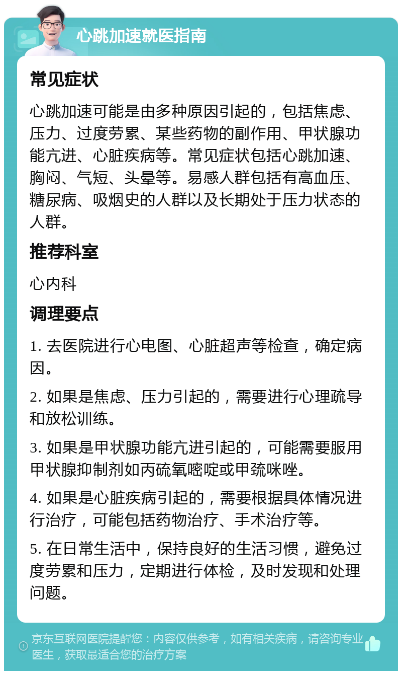 心跳加速就医指南 常见症状 心跳加速可能是由多种原因引起的，包括焦虑、压力、过度劳累、某些药物的副作用、甲状腺功能亢进、心脏疾病等。常见症状包括心跳加速、胸闷、气短、头晕等。易感人群包括有高血压、糖尿病、吸烟史的人群以及长期处于压力状态的人群。 推荐科室 心内科 调理要点 1. 去医院进行心电图、心脏超声等检查，确定病因。 2. 如果是焦虑、压力引起的，需要进行心理疏导和放松训练。 3. 如果是甲状腺功能亢进引起的，可能需要服用甲状腺抑制剂如丙硫氧嘧啶或甲巯咪唑。 4. 如果是心脏疾病引起的，需要根据具体情况进行治疗，可能包括药物治疗、手术治疗等。 5. 在日常生活中，保持良好的生活习惯，避免过度劳累和压力，定期进行体检，及时发现和处理问题。