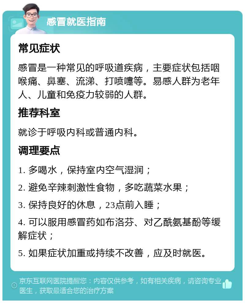 感冒就医指南 常见症状 感冒是一种常见的呼吸道疾病，主要症状包括咽喉痛、鼻塞、流涕、打喷嚏等。易感人群为老年人、儿童和免疫力较弱的人群。 推荐科室 就诊于呼吸内科或普通内科。 调理要点 1. 多喝水，保持室内空气湿润； 2. 避免辛辣刺激性食物，多吃蔬菜水果； 3. 保持良好的休息，23点前入睡； 4. 可以服用感冒药如布洛芬、对乙酰氨基酚等缓解症状； 5. 如果症状加重或持续不改善，应及时就医。