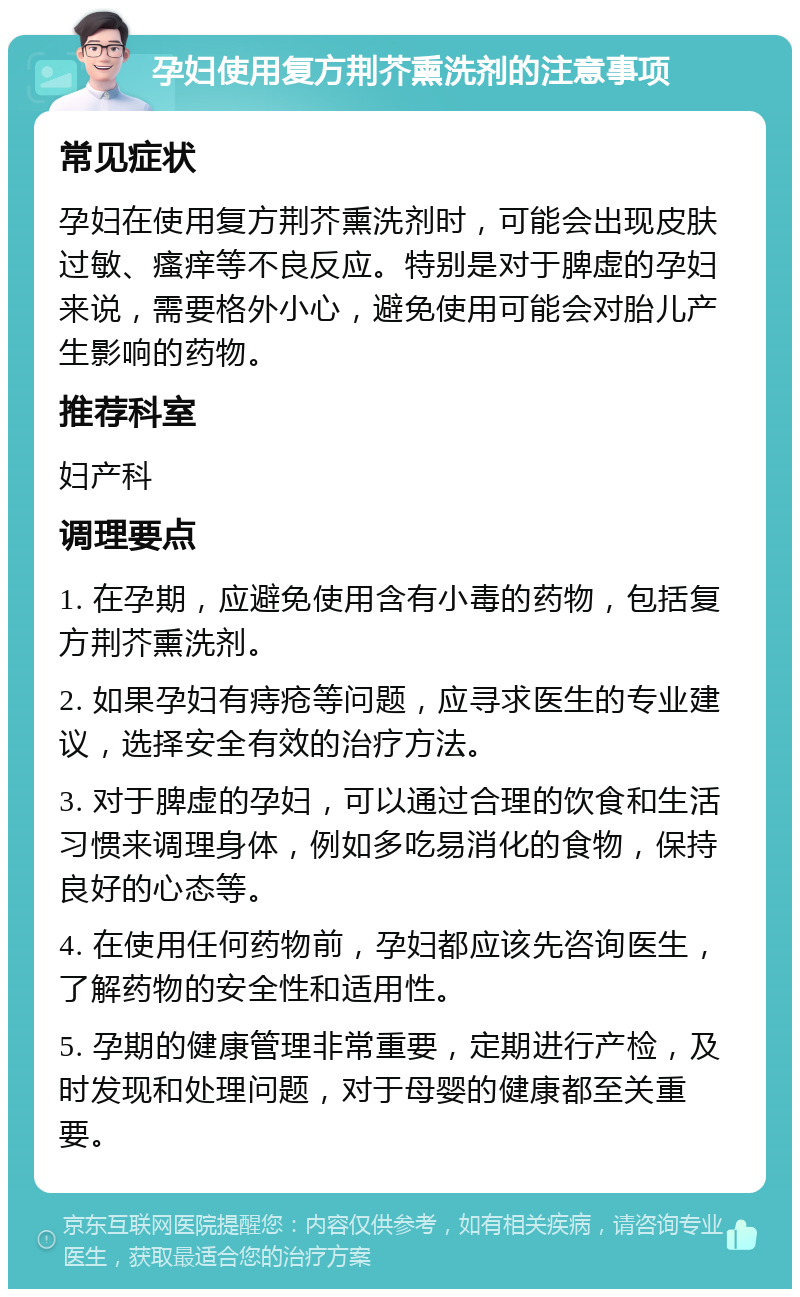 孕妇使用复方荆芥熏洗剂的注意事项 常见症状 孕妇在使用复方荆芥熏洗剂时，可能会出现皮肤过敏、瘙痒等不良反应。特别是对于脾虚的孕妇来说，需要格外小心，避免使用可能会对胎儿产生影响的药物。 推荐科室 妇产科 调理要点 1. 在孕期，应避免使用含有小毒的药物，包括复方荆芥熏洗剂。 2. 如果孕妇有痔疮等问题，应寻求医生的专业建议，选择安全有效的治疗方法。 3. 对于脾虚的孕妇，可以通过合理的饮食和生活习惯来调理身体，例如多吃易消化的食物，保持良好的心态等。 4. 在使用任何药物前，孕妇都应该先咨询医生，了解药物的安全性和适用性。 5. 孕期的健康管理非常重要，定期进行产检，及时发现和处理问题，对于母婴的健康都至关重要。