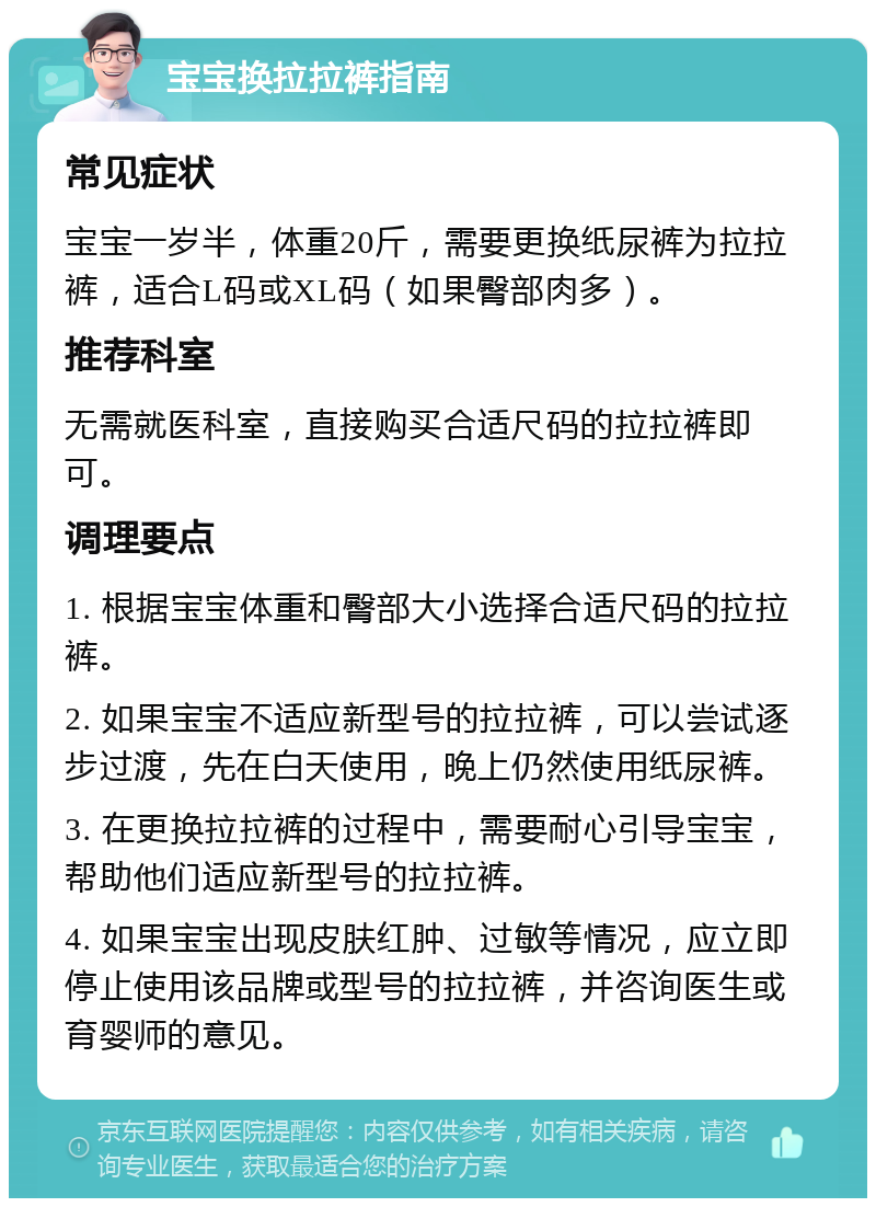 宝宝换拉拉裤指南 常见症状 宝宝一岁半，体重20斤，需要更换纸尿裤为拉拉裤，适合L码或XL码（如果臀部肉多）。 推荐科室 无需就医科室，直接购买合适尺码的拉拉裤即可。 调理要点 1. 根据宝宝体重和臀部大小选择合适尺码的拉拉裤。 2. 如果宝宝不适应新型号的拉拉裤，可以尝试逐步过渡，先在白天使用，晚上仍然使用纸尿裤。 3. 在更换拉拉裤的过程中，需要耐心引导宝宝，帮助他们适应新型号的拉拉裤。 4. 如果宝宝出现皮肤红肿、过敏等情况，应立即停止使用该品牌或型号的拉拉裤，并咨询医生或育婴师的意见。