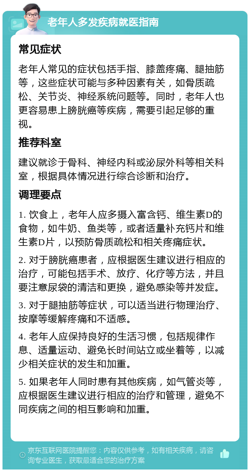 老年人多发疾病就医指南 常见症状 老年人常见的症状包括手指、膝盖疼痛、腿抽筋等，这些症状可能与多种因素有关，如骨质疏松、关节炎、神经系统问题等。同时，老年人也更容易患上膀胱癌等疾病，需要引起足够的重视。 推荐科室 建议就诊于骨科、神经内科或泌尿外科等相关科室，根据具体情况进行综合诊断和治疗。 调理要点 1. 饮食上，老年人应多摄入富含钙、维生素D的食物，如牛奶、鱼类等，或者适量补充钙片和维生素D片，以预防骨质疏松和相关疼痛症状。 2. 对于膀胱癌患者，应根据医生建议进行相应的治疗，可能包括手术、放疗、化疗等方法，并且要注意尿袋的清洁和更换，避免感染等并发症。 3. 对于腿抽筋等症状，可以适当进行物理治疗、按摩等缓解疼痛和不适感。 4. 老年人应保持良好的生活习惯，包括规律作息、适量运动、避免长时间站立或坐着等，以减少相关症状的发生和加重。 5. 如果老年人同时患有其他疾病，如气管炎等，应根据医生建议进行相应的治疗和管理，避免不同疾病之间的相互影响和加重。