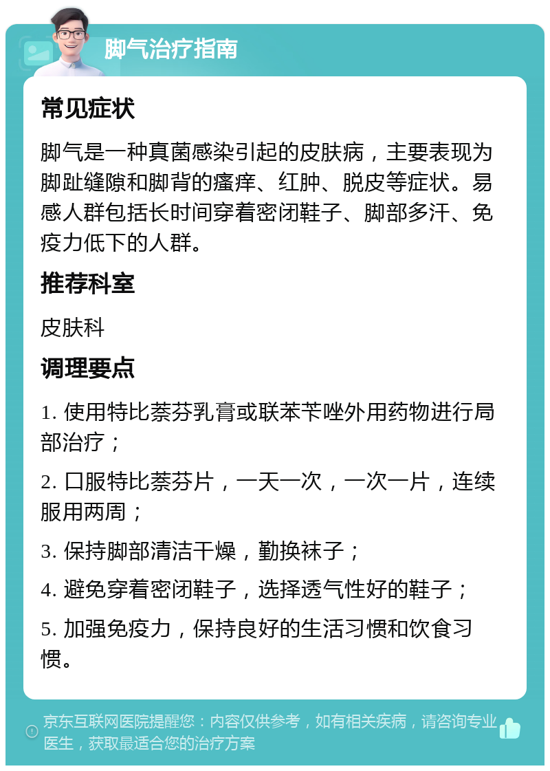 脚气治疗指南 常见症状 脚气是一种真菌感染引起的皮肤病，主要表现为脚趾缝隙和脚背的瘙痒、红肿、脱皮等症状。易感人群包括长时间穿着密闭鞋子、脚部多汗、免疫力低下的人群。 推荐科室 皮肤科 调理要点 1. 使用特比萘芬乳膏或联苯苄唑外用药物进行局部治疗； 2. 口服特比萘芬片，一天一次，一次一片，连续服用两周； 3. 保持脚部清洁干燥，勤换袜子； 4. 避免穿着密闭鞋子，选择透气性好的鞋子； 5. 加强免疫力，保持良好的生活习惯和饮食习惯。