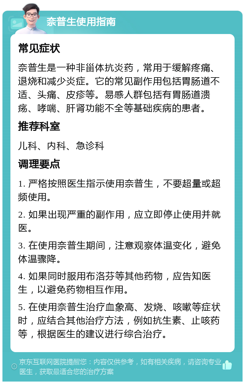 奈普生使用指南 常见症状 奈普生是一种非甾体抗炎药，常用于缓解疼痛、退烧和减少炎症。它的常见副作用包括胃肠道不适、头痛、皮疹等。易感人群包括有胃肠道溃疡、哮喘、肝肾功能不全等基础疾病的患者。 推荐科室 儿科、内科、急诊科 调理要点 1. 严格按照医生指示使用奈普生，不要超量或超频使用。 2. 如果出现严重的副作用，应立即停止使用并就医。 3. 在使用奈普生期间，注意观察体温变化，避免体温骤降。 4. 如果同时服用布洛芬等其他药物，应告知医生，以避免药物相互作用。 5. 在使用奈普生治疗血象高、发烧、咳嗽等症状时，应结合其他治疗方法，例如抗生素、止咳药等，根据医生的建议进行综合治疗。