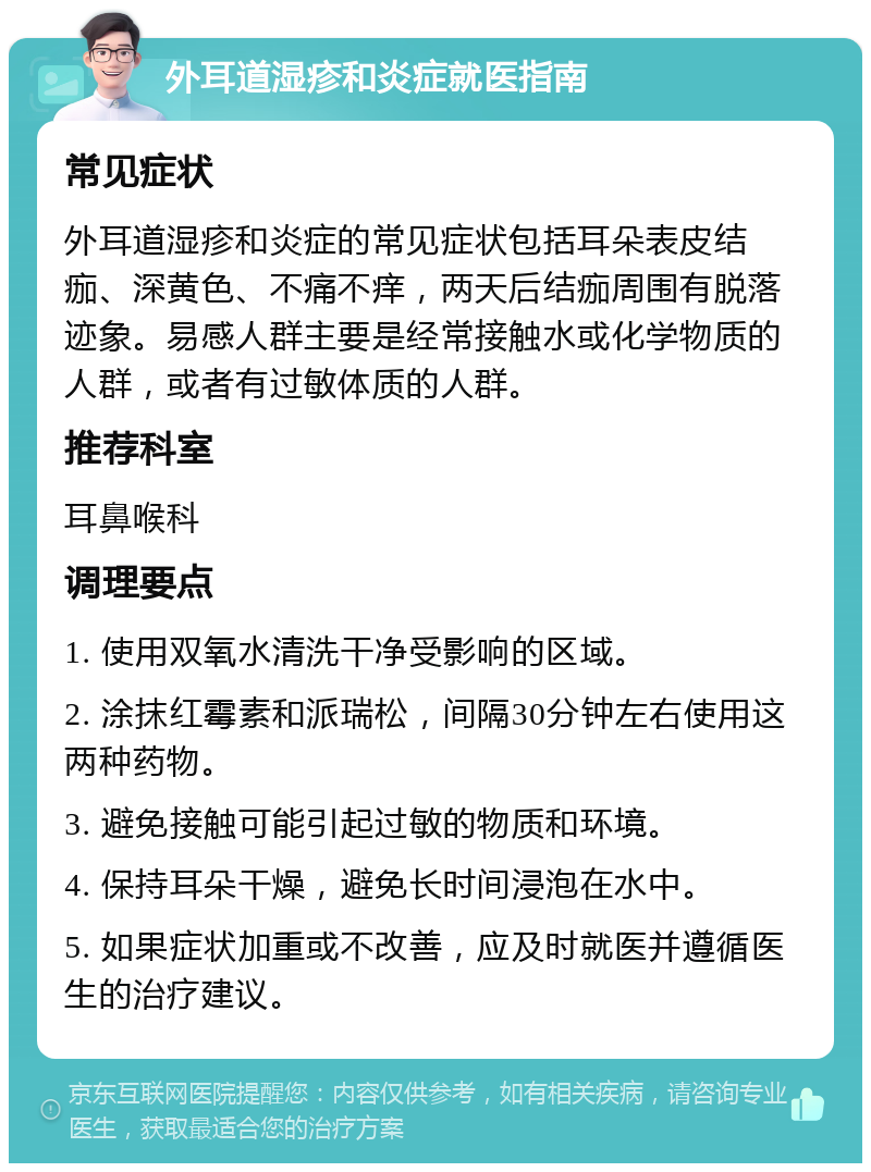 外耳道湿疹和炎症就医指南 常见症状 外耳道湿疹和炎症的常见症状包括耳朵表皮结痂、深黄色、不痛不痒，两天后结痂周围有脱落迹象。易感人群主要是经常接触水或化学物质的人群，或者有过敏体质的人群。 推荐科室 耳鼻喉科 调理要点 1. 使用双氧水清洗干净受影响的区域。 2. 涂抹红霉素和派瑞松，间隔30分钟左右使用这两种药物。 3. 避免接触可能引起过敏的物质和环境。 4. 保持耳朵干燥，避免长时间浸泡在水中。 5. 如果症状加重或不改善，应及时就医并遵循医生的治疗建议。