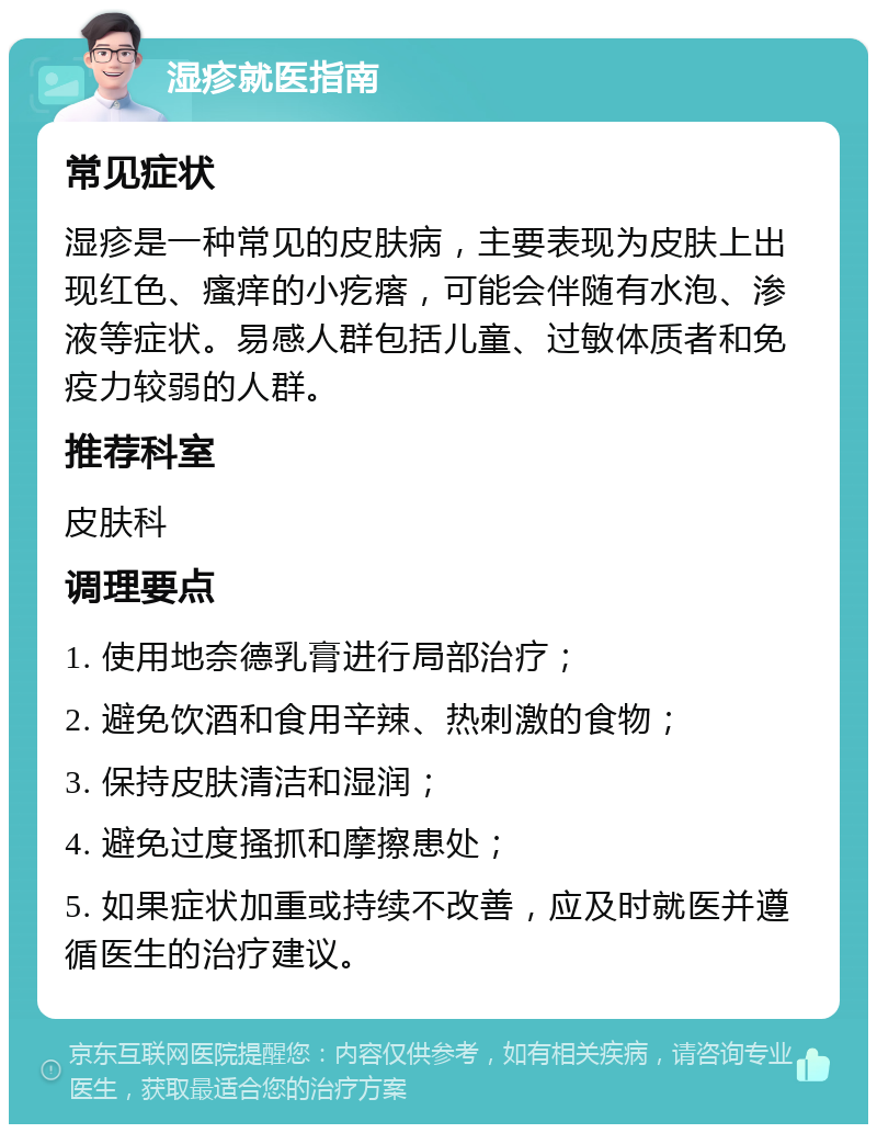 湿疹就医指南 常见症状 湿疹是一种常见的皮肤病，主要表现为皮肤上出现红色、瘙痒的小疙瘩，可能会伴随有水泡、渗液等症状。易感人群包括儿童、过敏体质者和免疫力较弱的人群。 推荐科室 皮肤科 调理要点 1. 使用地奈德乳膏进行局部治疗； 2. 避免饮酒和食用辛辣、热刺激的食物； 3. 保持皮肤清洁和湿润； 4. 避免过度搔抓和摩擦患处； 5. 如果症状加重或持续不改善，应及时就医并遵循医生的治疗建议。