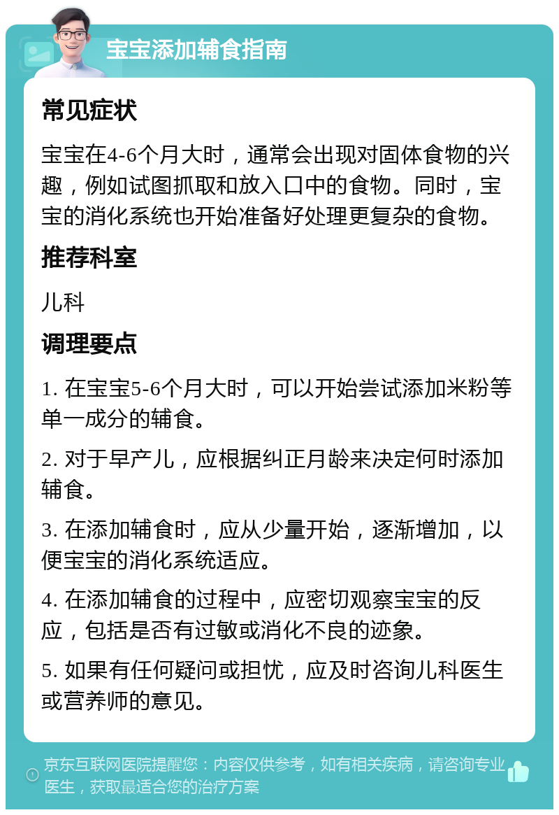 宝宝添加辅食指南 常见症状 宝宝在4-6个月大时，通常会出现对固体食物的兴趣，例如试图抓取和放入口中的食物。同时，宝宝的消化系统也开始准备好处理更复杂的食物。 推荐科室 儿科 调理要点 1. 在宝宝5-6个月大时，可以开始尝试添加米粉等单一成分的辅食。 2. 对于早产儿，应根据纠正月龄来决定何时添加辅食。 3. 在添加辅食时，应从少量开始，逐渐增加，以便宝宝的消化系统适应。 4. 在添加辅食的过程中，应密切观察宝宝的反应，包括是否有过敏或消化不良的迹象。 5. 如果有任何疑问或担忧，应及时咨询儿科医生或营养师的意见。