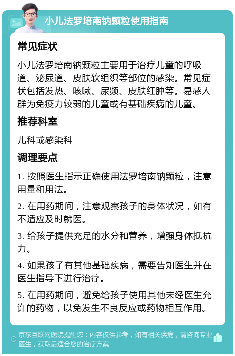 小儿法罗培南钠颗粒使用指南 常见症状 小儿法罗培南钠颗粒主要用于治疗儿童的呼吸道、泌尿道、皮肤软组织等部位的感染。常见症状包括发热、咳嗽、尿频、皮肤红肿等。易感人群为免疫力较弱的儿童或有基础疾病的儿童。 推荐科室 儿科或感染科 调理要点 1. 按照医生指示正确使用法罗培南钠颗粒，注意用量和用法。 2. 在用药期间，注意观察孩子的身体状况，如有不适应及时就医。 3. 给孩子提供充足的水分和营养，增强身体抵抗力。 4. 如果孩子有其他基础疾病，需要告知医生并在医生指导下进行治疗。 5. 在用药期间，避免给孩子使用其他未经医生允许的药物，以免发生不良反应或药物相互作用。