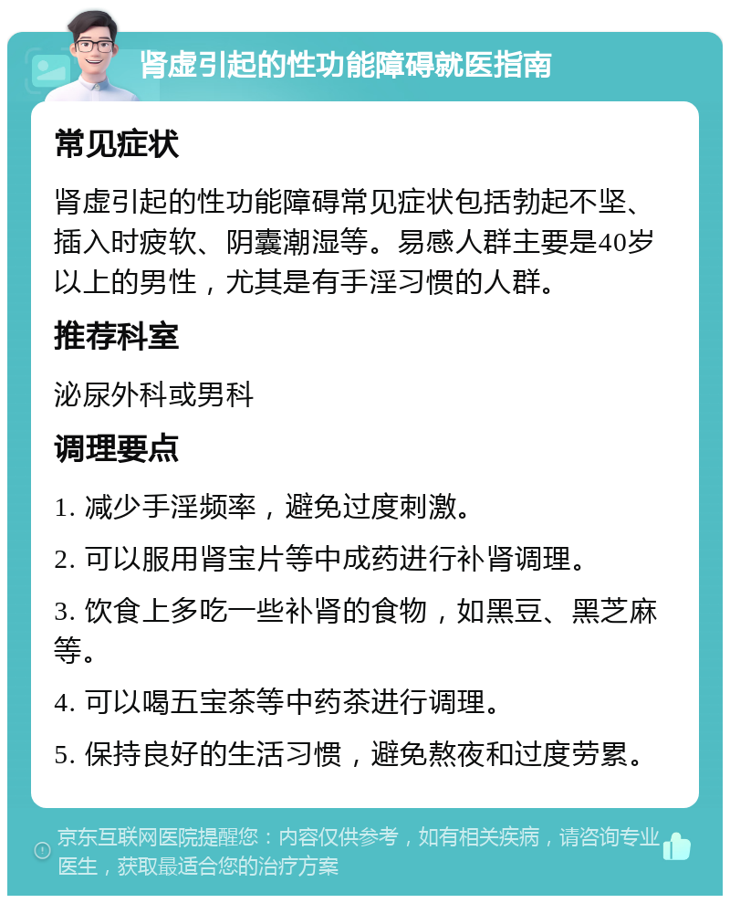 肾虚引起的性功能障碍就医指南 常见症状 肾虚引起的性功能障碍常见症状包括勃起不坚、插入时疲软、阴囊潮湿等。易感人群主要是40岁以上的男性，尤其是有手淫习惯的人群。 推荐科室 泌尿外科或男科 调理要点 1. 减少手淫频率，避免过度刺激。 2. 可以服用肾宝片等中成药进行补肾调理。 3. 饮食上多吃一些补肾的食物，如黑豆、黑芝麻等。 4. 可以喝五宝茶等中药茶进行调理。 5. 保持良好的生活习惯，避免熬夜和过度劳累。