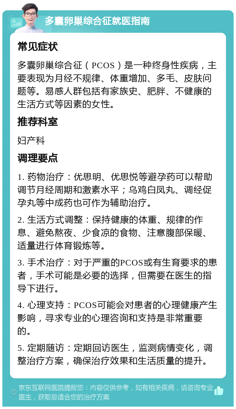 多囊卵巢综合征就医指南 常见症状 多囊卵巢综合征（PCOS）是一种终身性疾病，主要表现为月经不规律、体重增加、多毛、皮肤问题等。易感人群包括有家族史、肥胖、不健康的生活方式等因素的女性。 推荐科室 妇产科 调理要点 1. 药物治疗：优思明、优思悦等避孕药可以帮助调节月经周期和激素水平；乌鸡白凤丸、调经促孕丸等中成药也可作为辅助治疗。 2. 生活方式调整：保持健康的体重、规律的作息、避免熬夜、少食凉的食物、注意腹部保暖、适量进行体育锻炼等。 3. 手术治疗：对于严重的PCOS或有生育要求的患者，手术可能是必要的选择，但需要在医生的指导下进行。 4. 心理支持：PCOS可能会对患者的心理健康产生影响，寻求专业的心理咨询和支持是非常重要的。 5. 定期随访：定期回访医生，监测病情变化，调整治疗方案，确保治疗效果和生活质量的提升。